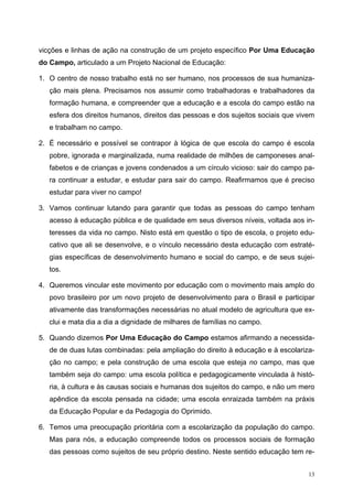 vicções e linhas de ação na construção de um projeto específico Por Uma Educação
do Campo, articulado a um Projeto Nacional de Educação:
1. O centro de nosso trabalho está no ser humano, nos processos de sua humaniza-
ção mais plena. Precisamos nos assumir como trabalhadoras e trabalhadores da
formação humana, e compreender que a educação e a escola do campo estão na
esfera dos direitos humanos, direitos das pessoas e dos sujeitos sociais que vivem
e trabalham no campo.
2. É necessário e possível se contrapor à lógica de que escola do campo é escola
pobre, ignorada e marginalizada, numa realidade de milhões de camponeses anal-
fabetos e de crianças e jovens condenados a um círculo vicioso: sair do campo pa-
ra continuar a estudar, e estudar para sair do campo. Reafirmamos que é preciso
estudar para viver no campo!
3. Vamos continuar lutando para garantir que todas as pessoas do campo tenham
acesso à educação pública e de qualidade em seus diversos níveis, voltada aos in-
teresses da vida no campo. Nisto está em questão o tipo de escola, o projeto edu-
cativo que ali se desenvolve, e o vínculo necessário desta educação com estraté-
gias específicas de desenvolvimento humano e social do campo, e de seus sujei-
tos.
4. Queremos vincular este movimento por educação com o movimento mais amplo do
povo brasileiro por um novo projeto de desenvolvimento para o Brasil e participar
ativamente das transformações necessárias no atual modelo de agricultura que ex-
clui e mata dia a dia a dignidade de milhares de famílias no campo.
5. Quando dizemos Por Uma Educação do Campo estamos afirmando a necessida-
de de duas lutas combinadas: pela ampliação do direito à educação e à escolariza-
ção no campo; e pela construção de uma escola que esteja no campo, mas que
também seja do campo: uma escola política e pedagogicamente vinculada à histó-
ria, à cultura e às causas sociais e humanas dos sujeitos do campo, e não um mero
apêndice da escola pensada na cidade; uma escola enraizada também na práxis
da Educação Popular e da Pedagogia do Oprimido.
6. Temos uma preocupação prioritária com a escolarização da população do campo.
Mas para nós, a educação compreende todos os processos sociais de formação
das pessoas como sujeitos de seu próprio destino. Neste sentido educação tem re-
13
 
