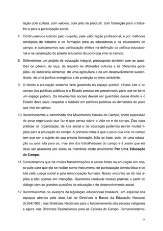 lação com cultura, com valores, com jeito de produzir, com formação para o traba-
lho e para a participação social.
7. Continuaremos lutando pelo respeito, pela valorização profissional, e por melhores
condições de trabalho e de formação para as educadoras e os educadores do
campo, e conclamamos sua participação efetiva na definição da política educacio-
nal e na construção do projeto educativo do povo que vive no campo.
8. Defendemos um projeto de educação integral, preocupado também com as ques-
tões de gênero, de raça, de respeito às diferentes culturas e às diferentes gera-
ções, de soberania alimentar, de uma agricultura e de um desenvolvimento susten-
táveis, de uma política energética e de proteção ao meio ambiente.
9. O direito à educação somente será garantido no espaço público. Nossa luta é no
campo das políticas públicas e o Estado precisa ser pressionado para que se torne
um espaço público. Os movimentos sociais devem ser guardiões desse direito e o
Estado deve ouvir, respeitar e traduzir em políticas públicas as demandas do povo
que vive no campo.
10.Reconhecemos a caminhada dos Movimentos Sociais do Campo, como expressão
do povo organizado que faz e que pensa sobre a vida no e do campo. Das suas
práticas de organização, de luta social e de educação podemos extrair muitas li-
ções para a educação do campo. A primeira delas é que o povo que vive no campo
tem que ser o sujeito de sua própria formação. Não se trata, pois, de uma educa-
ção ou uma luta para os, mas sim dos trabalhadores do campo e é assim que ela
deve ser assumida por todos os membros deste movimento Por Uma Educação
do Campo.
11.Consideramos que há muitas transformações a serem feitas na educação em nos-
so país para que ela se realize como instrumento de participação democrática e de
luta pela justiça social e pela emancipação humana. Nosso encontro se dá nas a-
ções e não apenas em intenções. Queremos reeducar nossas práticas a partir do
diálogo com as grandes questões de educação e de desenvolvimento social.
12.Reconhecemos os avanços da legislação educacional brasileira, em especial nos
espaços abertos pela atual Lei de Diretrizes e Bases da Educação Nacional
(9.394/1996), nas Diretrizes Nacionais para o funcionamento das escolas indígenas
e agora, nas Diretrizes Operacionais para as Escolas do Campo. Comprometemo-
14
 
