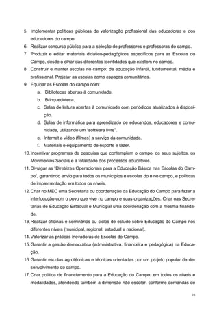 5. Implementar políticas públicas de valorização profissional das educadoras e dos
educadores do campo.
6. Realizar concurso público para a seleção de professores e professoras do campo.
7. Produzir e editar materiais didático-pedagógicos específicos para as Escolas do
Campo, desde o olhar das diferentes identidades que existem no campo.
8. Construir e manter escolas no campo: de educação infantil, fundamental, média e
profissional. Projetar as escolas como espaços comunitários.
9. Equipar as Escolas do campo com:
a. Bibliotecas abertas à comunidade.
b. Brinquedoteca.
c. Salas de leitura abertas à comunidade com periódicos atualizados à disposi-
ção.
d. Salas de informática para aprendizado de educandos, educadores e comu-
nidade, utilizando um “software livre”.
e. Internet e vídeo (filmes) a serviço da comunidade.
f. Materiais e equipamento de esporte e lazer.
10.Incentivar programas de pesquisa que contemplem o campo, os seus sujeitos, os
Movimentos Sociais e a totalidade dos processos educativos.
11.Divulgar as “Diretrizes Operacionais para a Educação Básica nas Escolas do Cam-
po”, garantindo envio para todos os municípios e escolas do e no campo, e políticas
de implementação em todos os níveis.
12.Criar no MEC uma Secretaria ou coordenação da Educação do Campo para fazer a
interlocução com o povo que vive no campo e suas organizações. Criar nas Secre-
tarias de Educação Estadual e Municipal uma coordenação com a mesma finalida-
de.
13.Realizar oficinas e seminários ou ciclos de estudo sobre Educação do Campo nos
diferentes níveis (municipal, regional, estadual e nacional).
14.Valorizar as práticas inovadoras de Escolas do Campo.
15.Garantir a gestão democrática (administrativa, financeira e pedagógica) na Educa-
ção.
16.Garantir escolas agrotécnicas e técnicas orientadas por um projeto popular de de-
senvolvimento do campo.
17.Criar política de financiamento para a Educação do Campo, em todos os níveis e
modalidades, atendendo também a dimensão não escolar, conforme demandas de
16
 