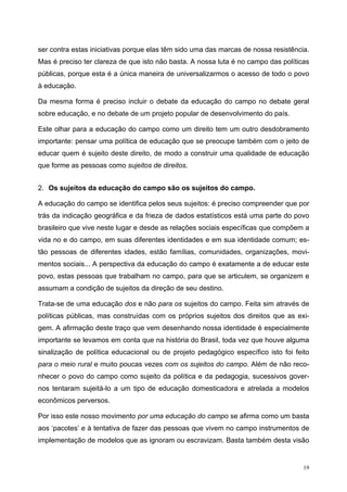 ser contra estas iniciativas porque elas têm sido uma das marcas de nossa resistência.
Mas é preciso ter clareza de que isto não basta. A nossa luta é no campo das políticas
públicas, porque esta é a única maneira de universalizarmos o acesso de todo o povo
à educação.
Da mesma forma é preciso incluir o debate da educação do campo no debate geral
sobre educação, e no debate de um projeto popular de desenvolvimento do país.
Este olhar para a educação do campo como um direito tem um outro desdobramento
importante: pensar uma política de educação que se preocupe também com o jeito de
educar quem é sujeito deste direito, de modo a construir uma qualidade de educação
que forme as pessoas como sujeitos de direitos.
2. Os sujeitos da educação do campo são os sujeitos do campo.
A educação do campo se identifica pelos seus sujeitos: é preciso compreender que por
trás da indicação geográfica e da frieza de dados estatísticos está uma parte do povo
brasileiro que vive neste lugar e desde as relações sociais específicas que compõem a
vida no e do campo, em suas diferentes identidades e em sua identidade comum; es-
tão pessoas de diferentes idades, estão famílias, comunidades, organizações, movi-
mentos sociais... A perspectiva da educação do campo é exatamente a de educar este
povo, estas pessoas que trabalham no campo, para que se articulem, se organizem e
assumam a condição de sujeitos da direção de seu destino.
Trata-se de uma educação dos e não para os sujeitos do campo. Feita sim através de
políticas públicas, mas construídas com os próprios sujeitos dos direitos que as exi-
gem. A afirmação deste traço que vem desenhando nossa identidade é especialmente
importante se levamos em conta que na história do Brasil, toda vez que houve alguma
sinalização de política educacional ou de projeto pedagógico específico isto foi feito
para o meio rural e muito poucas vezes com os sujeitos do campo. Além de não reco-
nhecer o povo do campo como sujeito da política e da pedagogia, sucessivos gover-
nos tentaram sujeitá-lo a um tipo de educação domesticadora e atrelada a modelos
econômicos perversos.
Por isso este nosso movimento por uma educação do campo se afirma como um basta
aos ‘pacotes’ e à tentativa de fazer das pessoas que vivem no campo instrumentos de
implementação de modelos que as ignoram ou escravizam. Basta também desta visão
19
 