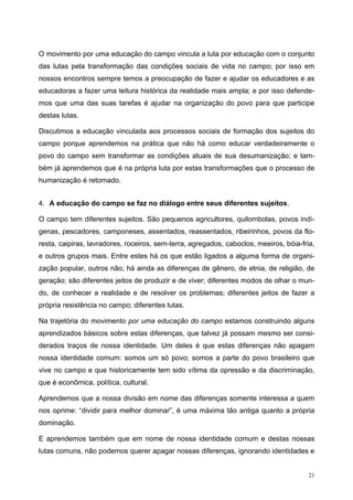 O movimento por uma educação do campo vincula a luta por educação com o conjunto
das lutas pela transformação das condições sociais de vida no campo; por isso em
nossos encontros sempre temos a preocupação de fazer e ajudar os educadores e as
educadoras a fazer uma leitura histórica da realidade mais ampla; e por isso defende-
mos que uma das suas tarefas é ajudar na organização do povo para que participe
destas lutas.
Discutimos a educação vinculada aos processos sociais de formação dos sujeitos do
campo porque aprendemos na prática que não há como educar verdadeiramente o
povo do campo sem transformar as condições atuais de sua desumanização; e tam-
bém já aprendemos que é na própria luta por estas transformações que o processo de
humanização é retomado.
4. A educação do campo se faz no diálogo entre seus diferentes sujeitos.
O campo tem diferentes sujeitos. São pequenos agricultores, quilombolas, povos indí-
genas, pescadores, camponeses, assentados, reassentados, ribeirinhos, povos da flo-
resta, caipiras, lavradores, roceiros, sem-terra, agregados, caboclos, meeiros, bóia-fria,
e outros grupos mais. Entre estes há os que estão ligados a alguma forma de organi-
zação popular, outros não; há ainda as diferenças de gênero, de etnia, de religião, de
geração; são diferentes jeitos de produzir e de viver; diferentes modos de olhar o mun-
do, de conhecer a realidade e de resolver os problemas; diferentes jeitos de fazer a
própria resistência no campo; diferentes lutas.
Na trajetória do movimento por uma educação do campo estamos construindo alguns
aprendizados básicos sobre estas diferenças, que talvez já possam mesmo ser consi-
derados traços de nossa identidade. Um deles é que estas diferenças não apagam
nossa identidade comum: somos um só povo; somos a parte do povo brasileiro que
vive no campo e que historicamente tem sido vítima da opressão e da discriminação,
que é econômica, política, cultural.
Aprendemos que a nossa divisão em nome das diferenças somente interessa a quem
nos oprime: “dividir para melhor dominar”, é uma máxima tão antiga quanto a própria
dominação.
E aprendemos também que em nome de nossa identidade comum e destas nossas
lutas comuns, não podemos querer apagar nossas diferenças, ignorando identidades e
21
 