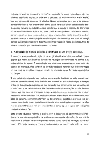 culturas construídas em séculos de história, e através de tantas outras lutas; isto cer-
tamente significaria reproduzir entre nós o processo de invasão cultural (Paulo Freire)
que em conjunto já sofremos há séculos. Nossa perspectiva deve ser a do diálogo:
somos diferentes e nos encontramos como iguais para lutar juntos pelos nossos direi-
tos de ser humano, de cidadão, e para transformar o mundo. O respeito às diferenças
faz o nosso movimento mais forte, mais bonito e mais parecido com a vida mesma,
sempre plural em suas expressões, em seus movimentos. Neste encontro também
estamos abertos a nossa própria transformação: não queremos nos fixar no que já
somos; queremos sim poder ir desenhando outros traços em nossa identidade, fruto da
síntese cultural a que nos desafiamos em conjunto.
5. A Educação do Campo identifica a construção de um projeto educativo.
O nome ou a expressão educação do campo já identifica também uma reflexão peda-
gógica que nasce das diversas práticas de educação desenvolvidas no campo e ou
pelos sujeitos do campo. É uma reflexão que reconhece o campo como lugar onde não
apenas se reproduz, mas também se produz pedagogia; reflexão que desenha traços
do que pode se constituir como um projeto de educação ou de formação dos sujeitos
do campo.
É um projeto de educação que reafirma como grande finalidade da ação educativa a-
judar no desenvolvimento mais pleno do ser humano, na sua humanização e inserção
crítica na dinâmica da sociedade de que faz parte; que compreende que os sujeitos se
humanizam ou se desumanizam sob condições materiais e relações sociais determi-
nadas; que nos mesmos processos em que produzimos nossa existência nos produzi-
mos como seres humanos; que as práticas sociais, e entre elas especialmente as rela-
ções de trabalho, conformam (formam ou deformam) os sujeitos. É por isso que afir-
mamos que não há como verdadeiramente educar os sujeitos do campo sem transfor-
mar as circunstâncias sociais desumanizantes, e sem prepará-los para ser os sujeitos
destas transformações...
Este projeto educativo reafirma e dialoga com a pedagogia do oprimido na sua insis-
tência de que são os oprimidos os sujeitos de sua própria educação, de sua própria
libertação, e também na ênfase que dá à cultura como matriz de formação do ser hu-
mano... Educação do campo como obra dos sujeitos do campo; educação do campo
22
 