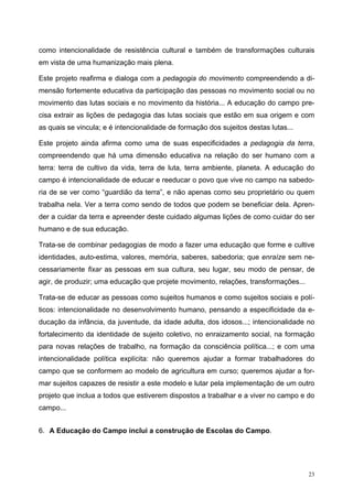 como intencionalidade de resistência cultural e também de transformações culturais
em vista de uma humanização mais plena.
Este projeto reafirma e dialoga com a pedagogia do movimento compreendendo a di-
mensão fortemente educativa da participação das pessoas no movimento social ou no
movimento das lutas sociais e no movimento da história... A educação do campo pre-
cisa extrair as lições de pedagogia das lutas sociais que estão em sua origem e com
as quais se vincula; e é intencionalidade de formação dos sujeitos destas lutas...
Este projeto ainda afirma como uma de suas especificidades a pedagogia da terra,
compreendendo que há uma dimensão educativa na relação do ser humano com a
terra: terra de cultivo da vida, terra de luta, terra ambiente, planeta. A educação do
campo é intencionalidade de educar e reeducar o povo que vive no campo na sabedo-
ria de se ver como “guardião da terra”, e não apenas como seu proprietário ou quem
trabalha nela. Ver a terra como sendo de todos que podem se beneficiar dela. Apren-
der a cuidar da terra e apreender deste cuidado algumas lições de como cuidar do ser
humano e de sua educação.
Trata-se de combinar pedagogias de modo a fazer uma educação que forme e cultive
identidades, auto-estima, valores, memória, saberes, sabedoria; que enraíze sem ne-
cessariamente fixar as pessoas em sua cultura, seu lugar, seu modo de pensar, de
agir, de produzir; uma educação que projete movimento, relações, transformações...
Trata-se de educar as pessoas como sujeitos humanos e como sujeitos sociais e polí-
ticos: intencionalidade no desenvolvimento humano, pensando a especificidade da e-
ducação da infância, da juventude, da idade adulta, dos idosos...; intencionalidade no
fortalecimento da identidade de sujeito coletivo, no enraizamento social, na formação
para novas relações de trabalho, na formação da consciência política...; e com uma
intencionalidade política explícita: não queremos ajudar a formar trabalhadores do
campo que se conformem ao modelo de agricultura em curso; queremos ajudar a for-
mar sujeitos capazes de resistir a este modelo e lutar pela implementação de um outro
projeto que inclua a todos que estiverem dispostos a trabalhar e a viver no campo e do
campo...
6. A Educação do Campo inclui a construção de Escolas do Campo.
23
 