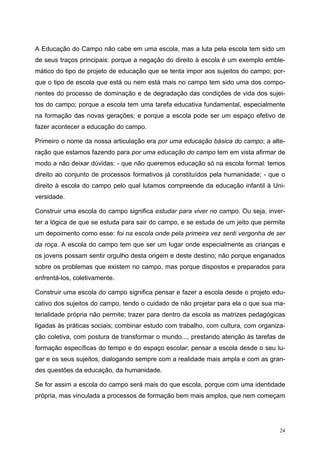 A Educação do Campo não cabe em uma escola, mas a luta pela escola tem sido um
de seus traços principais: porque a negação do direito à escola é um exemplo emble-
mático do tipo de projeto de educação que se tenta impor aos sujeitos do campo; por-
que o tipo de escola que está ou nem está mais no campo tem sido uma dos compo-
nentes do processo de dominação e de degradação das condições de vida dos sujei-
tos do campo; porque a escola tem uma tarefa educativa fundamental, especialmente
na formação das novas gerações; e porque a escola pode ser um espaço efetivo de
fazer acontecer a educação do campo.
Primeiro o nome da nossa articulação era por uma educação básica do campo; a alte-
ração que estamos fazendo para por uma educação do campo tem em vista afirmar de
modo a não deixar dúvidas: - que não queremos educação só na escola formal: temos
direito ao conjunto de processos formativos já constituídos pela humanidade; - que o
direito à escola do campo pelo qual lutamos compreende da educação infantil à Uni-
versidade.
Construir uma escola do campo significa estudar para viver no campo. Ou seja, inver-
ter a lógica de que se estuda para sair do campo, e se estuda de um jeito que permite
um depoimento como esse: foi na escola onde pela primeira vez senti vergonha de ser
da roça. A escola do campo tem que ser um lugar onde especialmente as crianças e
os jovens possam sentir orgulho desta origem e deste destino; não porque enganados
sobre os problemas que existem no campo, mas porque dispostos e preparados para
enfrentá-los, coletivamente.
Construir uma escola do campo significa pensar e fazer a escola desde o projeto edu-
cativo dos sujeitos do campo, tendo o cuidado de não projetar para ela o que sua ma-
terialidade própria não permite; trazer para dentro da escola as matrizes pedagógicas
ligadas às práticas sociais; combinar estudo com trabalho, com cultura, com organiza-
ção coletiva, com postura de transformar o mundo..., prestando atenção às tarefas de
formação específicas do tempo e do espaço escolar; pensar a escola desde o seu lu-
gar e os seus sujeitos, dialogando sempre com a realidade mais ampla e com as gran-
des questões da educação, da humanidade.
Se for assim a escola do campo será mais do que escola, porque com uma identidade
própria, mas vinculada a processos de formação bem mais amplos, que nem começam
24
 