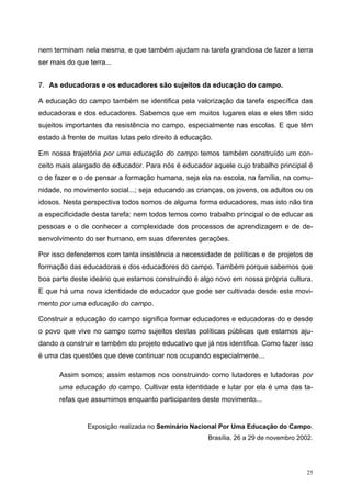nem terminam nela mesma, e que também ajudam na tarefa grandiosa de fazer a terra
ser mais do que terra...
7. As educadoras e os educadores são sujeitos da educação do campo.
A educação do campo também se identifica pela valorização da tarefa específica das
educadoras e dos educadores. Sabemos que em muitos lugares elas e eles têm sido
sujeitos importantes da resistência no campo, especialmente nas escolas. E que têm
estado à frente de muitas lutas pelo direito à educação.
Em nossa trajetória por uma educação do campo temos também construído um con-
ceito mais alargado de educador. Para nós é educador aquele cujo trabalho principal é
o de fazer e o de pensar a formação humana, seja ela na escola, na família, na comu-
nidade, no movimento social...; seja educando as crianças, os jovens, os adultos ou os
idosos. Nesta perspectiva todos somos de alguma forma educadores, mas isto não tira
a especificidade desta tarefa: nem todos temos como trabalho principal o de educar as
pessoas e o de conhecer a complexidade dos processos de aprendizagem e de de-
senvolvimento do ser humano, em suas diferentes gerações.
Por isso defendemos com tanta insistência a necessidade de políticas e de projetos de
formação das educadoras e dos educadores do campo. Também porque sabemos que
boa parte deste ideário que estamos construindo é algo novo em nossa própria cultura.
E que há uma nova identidade de educador que pode ser cultivada desde este movi-
mento por uma educação do campo.
Construir a educação do campo significa formar educadores e educadoras do e desde
o povo que vive no campo como sujeitos destas políticas públicas que estamos aju-
dando a construir e também do projeto educativo que já nos identifica. Como fazer isso
é uma das questões que deve continuar nos ocupando especialmente...
Assim somos; assim estamos nos construindo como lutadores e lutadoras por
uma educação do campo. Cultivar esta identidade e lutar por ela é uma das ta-
refas que assumimos enquanto participantes deste movimento...
Exposição realizada no Seminário Nacional Por Uma Educação do Campo.
Brasília, 26 a 29 de novembro 2002.
25
 