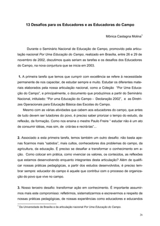 13 Desafios para os Educadores e as Educadoras do Campo
Mônica Castagna Molina1
Durante o Seminário Nacional de Educação de Campo, promovido pela articu-
lação nacional Por Uma Educação do Campo, realizado em Brasília, entre 26 e 29 de
novembro de 2002, discutimos quais seriam as tarefas e os desafios dos Educadores
do Campo, na nova conjuntura que se inicia em 2003.
1. A primeira tarefa que temos que cumprir com excelência se refere à necessidade
permanente de nos capacitar, de estudar sempre e muito. Estudar os diferentes mate-
riais elaborados pela nossa articulação nacional, como a Coleção “Por Uma Educa-
ção do Campo”, e principalmente, o documento que produzimos a partir do Seminário
Nacional, intitulado: “Por uma Educação do Campo - Declaração 2002”, e as Diretri-
zes Operacionais para Educação Básica das Escolas do Campo.
Mesmo com as várias atividades que cabem aos educadores do campo, que antes
de tudo devem ser lutadores do povo, é preciso saber priorizar o tempo do estudo, da
reflexão, da formação. Como nos ensina o mestre Paulo Freire “ estudar não é um ato
de consumir idéias, mas sim, de criá-las e recriá-las”...
2. Associado a esta primeira tarefa, temos também um outro desafio: não basta ape-
nas ficarmos mais “sabidos”, mais cultos, conhecedores dos problemas do campo, da
agricultura, da educação. É preciso se desafiar a transformar o conhecimento em a-
ção. Como colocar em prática, como vivenciar os valores, os conteúdos, as reflexões
que estamos desenvolvendo enquanto integrantes desta articulação? Além de qualifi-
car nossas práticas pedagógicas, a partir dos estudos desenvolvidos, é preciso lem-
brar sempre: educador do campo é aquele que contribui com o processo de organiza-
ção do povo que vive no campo.
3. Nosso terceiro desafio: transformar ação em conhecimento. É importante assumir-
mos mais este compromisso: refletirmos, sistematizarmos e escrevermos a respeito de
nossas práticas pedagógicas, de nossas experiências como educadores e educandos
1
Da Universidade de Brasília e da articulação nacional Por Uma Educação do Campo.
26
 