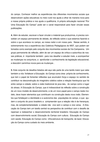 do campo. Conhecer melhor as experiências dos diferentes movimentos sociais que
desenvolvem ações educativas no meio rural nos ajuda a olhar de maneira nova para
a nossa própria prática e nos ajuda a qualificá-la. A própria articulação nacional “Por
Uma Educação Do Campo” pode ser o canal responsável para fazer circular essas
publicações.
4. Além de estudar, escrever e fazer circular o material que produzimos, é preciso con-
solidar um espaço permanente de debate, de reflexão sobre o que estamos fazendo e
sobre o que acontece no campo, ao nosso redor e em nosso país. Nesse sentido, é
extremamente rica a experiência dos Coletivos Pedagógicos do MST, que podem ser
tomados como exemplo pelo conjunto dos movimentos sociais da Via Campesina. Um
grupo permanente de reflexão, além de ser um espaço de crítica e autocrítica de nos-
sas práticas, é importante também para nos desafiar a estudar mais, a acompanhar
as mudanças na conjuntura, a aprofundar o conhecimento da legislação educacional,
a descobrir caminhos novos para as mudanças .
5. Este conjunto de desafios listados até aqui são parte de uma tarefa maior que cabe
também a nós: fortalecer a Educação do Campo como área própria de conhecimento,
que tem o papel de fomentar reflexões que acumulem força e espaço no sentido de
contribuir na desconstrução do imaginário coletivo sobre a relação hierárquica que há
entre campo e cidade; sobre a visão tradicional do jeca tatu, do campo como o lugar
do atraso. A Educação do Campo, que é indissociável da reflexão sobre a construção
de um novo modelo de desenvolvimento, e de um novo papel para o campo neste mo-
delo, deve trazer elementos que contribuam na construção desta nova visão. Elemen-
tos que fortaleçam a identidade e a autonomia das populações do campo, e que aju-
dem o conjunto do povo brasileiro a compreender que a relação não é de hierarquia,
mas, de complementariedade: a cidade não vive sem o campo e vice versa. A Edu-
cação do Campo tem um tarefa central na perspectiva de contribuir com o desafio de
repensar e redesenhar o desenvolvimento territorial brasileiro: Educação do Campo
com desenvolvimento social; Educação do Campo com cultura; Educação do Campo
com saúde; Educação do Campo como infra-estrutura de transporte; de lazer; Educa-
ção do Campo como cuidado do meio ambiente.
27
 