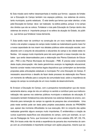 6. Esta missão será melhor desempenhada à medida que formos capazes de fortale-
cer a Educação do Campo também nos espaços públicos, nos sistemas de ensino,
tanto municipais, quanto estaduais. É esta tarefa que temos que estar atentos: a luta
pela Educação do Campo deve ser realizada na esfera pública, porque é no campo
dos direitos que ela se coloca. Fortalecer a luta pela Educação do Campo dentro dos
sistemas de ensino é importante porque é na esfera da atuação do Estado, do públi-
co, que temos que fortalecer nossa demanda.
7. Esta tarefa maior de contribuir na construção de um novo modelo de desenvolvi-
mento e de ampliar o espaço do campo neste modelo se materializará quanto maior for
a nossa capacidade de nos inserir nos debates públicos sobre educação escolar, soci-
alizando com o conjunto de educadores e educandos do campo e da cidade estas re-
flexões. Um espaço muito importante para isto será garantir a nossa inserção nos de-
bates que serão desencadeados para a elaboração dos Planos Estaduais de Educa-
ção - PEE e dos Planos Municipais de Educação - PME. É preciso estar consciente
desta dupla preocupação: não basta garantirmos avanços na legislação educacional,
fazendo constar nestes instrumentos legais dispositivos que contemplem as demandas
propostas pelas articulações estaduais e municipais Por uma Educação do Campo. É
necessário assumirmos o desafio de fazer deste processo de elaboração dos Planos
um momento de reflexão para o conjunto da comunidade local, sobre a importância do
espaço do campo na construção de um novo modelo de desenvolvimento.
8. Enraizar a Educação do Campo, com a perspectiva transdisciplinar que ela neces-
sariamente abarca, exige de nós um esforço no sentido e contribuir para sua institucio-
nalização não apenas nos sistemas públicos municipais e estaduais de educação. É
necessário também fortalecermos esta demanda nos sistemas federais de ensino, con-
tribuindo para reinserção do campo na agenda de pesquisa das universidades. Uma
pista neste sentido pode ser dada pelos projetos executados através do PRONERA
que, apesar das inúmeras dificuldades na sua execução, têm no conjunto das ações
realizadas garantido alguns avanços muito importantes. É emblemática a criação de
cursos superiores específicos aos educadores do campo, como por exemplo, os cur-
sos de Pedagogia da Terra, que funcionam hoje em cinco estados (RS, MT, ES, PA,
RN). Em locais onde não há ainda a experiência da parceria dos movimentos do cam-
po com as universidades é importante começar com ações pequenas, mesmo que se-
28
 