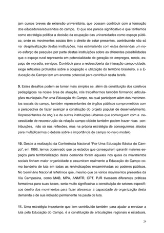 jam cursos breves de extensão universitária, que possam contribuir com a formação
dos educadores/educandos do campo. O que nos parece significativo é que tenhamos
como estratégia política a decisão da ocupação das universidades como espaço públi-
co, onde os movimentos sociais têm o direito de estar presentes, contribuindo não só
na desprivatização destas instituições, mas estimulando com estas demandas um no-
vo esforço de pesquisa por parte destas instituições sobre as diferentes possibilidades
que o espaço rural representa em potencialidade de geração de empregos, renda, es-
paço de moradia, serviços. Contribuir para a redescoberta da interação campo-cidade,
exige reflexões profundas sobre a ocupação e utilização do território brasileiro, e a E-
ducação do Campo tem um enorme potencial para contribuir nesta tarefa.
9. Estes desafios podem se tornar mais simples se, além da constituição dos coletivos
pedagógicos na nossa área de atuação, nós trabalharmos também formando articula-
ções municipais Por uma Educação do Campo, na qual participem além dos movimen-
tos sociais do campo, também representantes de órgãos públicos comprometidos com
a perspectiva de fazer avançar a construção do projeto popular de desenvolvimento.
Representantes de ong´s e de outras instituições urbanas que comunguem com a ne-
cessidade de reconstrução da relação campo-cidade também podem trazer ricas con-
tribuições, não só nas reflexões, mas na própria estratégia de conseguirmos aliados
para multiplicarmos o debate sobre a importância do campo no novo modelo.
10. Desde a realização da Conferência Nacional “Por Uma Educação Básica do Cam-
po”, em 1998, temos observado que os estados que conseguiram garantir maiores es-
paços para territorialização desta demanda foram aqueles nos quais os movimentos
sociais tinham maior organicidade e assumiram realmente a Educação do Campo co-
mo bandeira de luta em todas as reivindicações encaminhadas ao poderes públicos.
No Seminário Nacional refletimos que, mesmo que os vários movimentos presentes da
Via Campesina, como MAB, MPA, ANMTR, CPT, PJR tivessem diferentes práticas
formativas para suas bases, seria muito significativo a constituição de setores específi-
cos dentro dos movimentos para fazer alavancar a capacidade de organização desta
demanda e de sua inclusão permanente na pauta de luta.
11. Uma estratégia importante que tem contribuído também para ajudar a enraizar a
luta pela Educação do Campo, é a constituição de articulações regionais e estaduais,
29
 