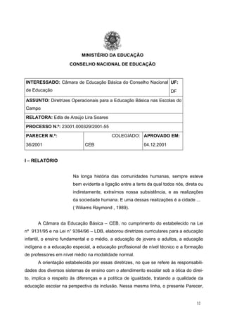 MINISTÉRIO DA EDUCAÇÃO
CONSELHO NACIONAL DE EDUCAÇÃO
INTERESSADO: Câmara de Educação Básica do Conselho Nacional
de Educação
UF:
DF
ASSUNTO: Diretrizes Operacionais para a Educação Básica nas Escolas do
Campo
RELATORA: Edla de Araújo Lira Soares
PROCESSO N.º: 23001.000329/2001-55
PARECER N.º:
36/2001
COLEGIADO:
CEB
APROVADO EM:
04.12.2001
I – RELATÓRIO
Na longa história das comunidades humanas, sempre esteve
bem evidente a ligação entre a terra da qual todos nós, direta ou
indiretamente, extraímos nossa subsistência, e as realizações
da sociedade humana. E uma dessas realizações é a cidade ...
( Wiliams Raymond , 1989).
A Câmara da Educação Básica – CEB, no cumprimento do estabelecido na Lei
nº 9131/95 e na Lei n° 9394/96 – LDB, elaborou diretrizes curriculares para a educação
infantil, o ensino fundamental e o médio, a educação de jovens e adultos, a educação
indígena e a educação especial, a educação profissional de nível técnico e a formação
de professores em nível médio na modalidade normal.
A orientação estabelecida por essas diretrizes, no que se refere às responsabili-
dades dos diversos sistemas de ensino com o atendimento escolar sob a ótica do direi-
to, implica o respeito às diferenças e a política de igualdade, tratando a qualidade da
educação escolar na perspectiva da inclusão. Nessa mesma linha, o presente Parecer,
32
 