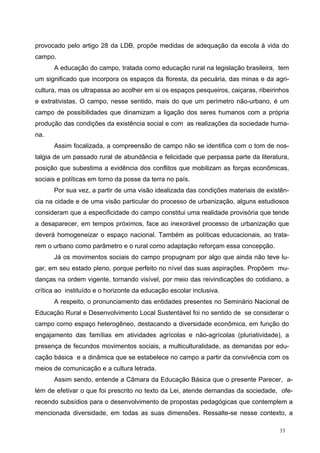 provocado pelo artigo 28 da LDB, propõe medidas de adequação da escola à vida do
campo.
A educação do campo, tratada como educação rural na legislação brasileira, tem
um significado que incorpora os espaços da floresta, da pecuária, das minas e da agri-
cultura, mas os ultrapassa ao acolher em si os espaços pesqueiros, caiçaras, ribeirinhos
e extrativistas. O campo, nesse sentido, mais do que um perímetro não-urbano, é um
campo de possibilidades que dinamizam a ligação dos seres humanos com a própria
produção das condições da existência social e com as realizações da sociedade huma-
na.
Assim focalizada, a compreensão de campo não se identifica com o tom de nos-
talgia de um passado rural de abundância e felicidade que perpassa parte da literatura,
posição que subestima a evidência dos conflitos que mobilizam as forças econômicas,
sociais e políticas em torno da posse da terra no país.
Por sua vez, a partir de uma visão idealizada das condições materiais de existên-
cia na cidade e de uma visão particular do processo de urbanização, alguns estudiosos
consideram que a especificidade do campo constitui uma realidade provisória que tende
a desaparecer, em tempos próximos, face ao inexorável processo de urbanização que
deverá homogeneizar o espaço nacional. Também as políticas educacionais, ao trata-
rem o urbano como parâmetro e o rural como adaptação reforçam essa concepção.
Já os movimentos sociais do campo propugnam por algo que ainda não teve lu-
gar, em seu estado pleno, porque perfeito no nível das suas aspirações. Propõem mu-
danças na ordem vigente, tornando visível, por meio das reivindicações do cotidiano, a
crítica ao instituído e o horizonte da educação escolar inclusiva.
A respeito, o pronunciamento das entidades presentes no Seminário Nacional de
Educação Rural e Desenvolvimento Local Sustentável foi no sentido de se considerar o
campo como espaço heterogêneo, destacando a diversidade econômica, em função do
engajamento das famílias em atividades agrícolas e não-agrícolas (pluriatividade), a
presença de fecundos movimentos sociais, a multiculturalidade, as demandas por edu-
cação básica e a dinâmica que se estabelece no campo a partir da convivência com os
meios de comunicação e a cultura letrada.
Assim sendo, entende a Câmara da Educação Básica que o presente Parecer, a-
lém de efetivar o que foi prescrito no texto da Lei, atende demandas da sociedade, ofe-
recendo subsídios para o desenvolvimento de propostas pedagógicas que contemplem a
mencionada diversidade, em todas as suas dimensões. Ressalte-se nesse contexto, a
33
 