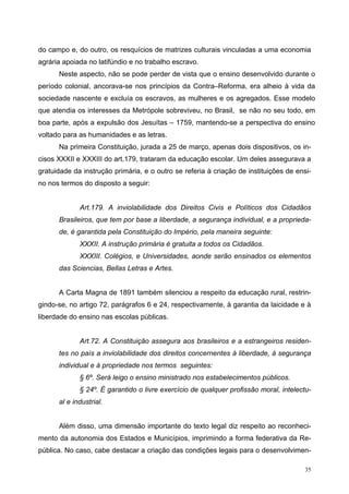 do campo e, do outro, os resquícios de matrizes culturais vinculadas a uma economia
agrária apoiada no latifúndio e no trabalho escravo.
Neste aspecto, não se pode perder de vista que o ensino desenvolvido durante o
período colonial, ancorava-se nos princípios da Contra–Reforma, era alheio à vida da
sociedade nascente e excluía os escravos, as mulheres e os agregados. Esse modelo
que atendia os interesses da Metrópole sobreviveu, no Brasil, se não no seu todo, em
boa parte, após a expulsão dos Jesuítas – 1759, mantendo-se a perspectiva do ensino
voltado para as humanidades e as letras.
Na primeira Constituição, jurada a 25 de março, apenas dois dispositivos, os in-
cisos XXXII e XXXIII do art.179, trataram da educação escolar. Um deles assegurava a
gratuidade da instrução primária, e o outro se referia à criação de instituições de ensi-
no nos termos do disposto a seguir:
Art.179. A inviolabilidade dos Direitos Civis e Políticos dos Cidadãos
Brasileiros, que tem por base a liberdade, a segurança individual, e a proprieda-
de, é garantida pela Constituição do Império, pela maneira seguinte:
XXXII. A instrução primária é gratuita a todos os Cidadãos.
XXXIII. Colégios, e Universidades, aonde serão ensinados os elementos
das Sciencias, Bellas Letras e Artes.
A Carta Magna de 1891 também silenciou a respeito da educação rural, restrin-
gindo-se, no artigo 72, parágrafos 6 e 24, respectivamente, à garantia da laicidade e à
liberdade do ensino nas escolas públicas.
Art.72. A Constituição assegura aos brasileiros e a estrangeiros residen-
tes no país a inviolabilidade dos direitos concernentes à liberdade, à segurança
individual e à propriedade nos termos seguintes:
§ 6º. Será leigo o ensino ministrado nos estabelecimentos públicos.
§ 24º. É garantido o livre exercício de qualquer profissão moral, intelectu-
al e industrial.
Além disso, uma dimensão importante do texto legal diz respeito ao reconheci-
mento da autonomia dos Estados e Municípios, imprimindo a forma federativa da Re-
pública. No caso, cabe destacar a criação das condições legais para o desenvolvimen-
35
 