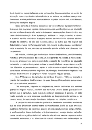to de iniciativas descentralizadas, mas os impactos dessa perspectiva no campo da
educação foram prejudicados pela ausência de um sistema nacional que assegurasse,
mediante a articulação entre as diversas esferas do poder público, uma política educa-
cional para o conjunto do país.
Neste contexto, a demanda escolar que se vai constituindo é predominantemen-
te oriunda das chamadas classes médias emergentes que identificavam, na educação
escolar, um fator de ascensão social e de ingresso nas ocupações do embrionário pro-
cesso de industrialização. Para a população residente no campo, o cenário era outro.
A ausência de uma consciência a respeito do valor da educação no processo de cons-
tituição da cidadania, ao lado das técnicas arcaicas do cultivo que não exigiam dos
trabalhadores rurais, nenhuma preparação, nem mesmo a alfabetização, contribuíram
para a ausência de uma proposta de educação escolar voltada aos interesses dos
camponeses.
Na verdade, a introdução da educação rural no ordenamento jurídico brasileiro
remete às primeiras décadas do século XX, incorporando, no período, o intenso deba-
te que se processava no seio da sociedade a respeito da importância da educação
para conter o movimento migratório e elevar a produtividade no campo. A preocupação
das diferentes forças econômicas, sociais e políticas com as significativas alterações
constatadas no comportamento migratório da população foi claramente registrada nos
annaes dos Seminários e Congressos Rurais realizados naquele período.
É do 1º Congresso da Agricultura do Nordeste Brasileiro - 1923, por exemplo, o
registro da importância dos Patronatos na pauta das questões agrícolas que deveriam
ser cuidadosamente estudadas.
Tais instituições, segundo os congressistas, seriam destinadas aos menores
pobres das regiões rurais e, pasmem, aos do mundo urbano, desde que revelassem
pendor para a agricultura. Suas finalidades estavam associadas à garantia, em cada
região agrícola, de uma poderosa contribuição ao desenvolvimento agrícola e, ao
mesmo tempo, à transformação de crianças indigentes em cidadãos prestimosos.
A perspectiva salvacionista dos patronatos prestava-se muito bem ao controle
que as elites pretendiam exercer sobre os trabalhadores, diante de duas ameaças:
quebra da harmonia e da ordem nas cidades e baixa produtividade do campo. De fato,
a tarefa educativa destas instituições unia interesses nem sempre aliados, particular-
mente os setores agrário e industrial, na tarefa educativa de salvar e regenerar os tra-
balhadores, eliminando, à luz do modelo de cidadão sintonizado com a manutenção da
36
 