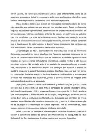 ordem vigente, os vícios que poluíam suas almas. Esse entendimento, como se vê,
associava educação e trabalho, e encarava este como purificação e disciplina, supe-
rando a idéia original que o considerava uma atividade degradante.
Havia ainda os setores que temiam as implicações do modelo urbano de forma-
ção oferecido aos professores que atuavam nas escolas rurais. Esses profissionais,
segundo educadores e governantes, desenvolviam um projeto educativo ancorado em
formas racionais, valores e conteúdos próprios da cidade, em detrimento da valoriza-
ção dos benefícios que eram específicos do campo. De fato, esta avaliação superva-
lorizava as práticas educativas das instituições de ensino, que nem sempre contavam
com o devido apoio do poder público, e desconhecia a importância das condições de
vida e de trabalho para a permanência das famílias no campo.
A Constituição de 1934, acentuadamente marcada pelas idéias do Movimento
Renovador, que culminou com o Manifesto dos Pioneiros, expressa claramente os im-
pactos de uma nova relação de forças que se instalou na sociedade a partir das insa-
tisfações de vários setores cafeicultores, intelectuais, classes médias e até massas
populares urbanas. Na verdade, este é um período de fecundas reformas educacio-
nais, destaque-se a de Francisco Campos, que abrangia, em especial, o ensino se-
cundário e superior e as contribuições do já citado Manifesto. Este, por sua vez, formu-
lou proposições fundadas no estudo da situação educacional brasileira e, em que pese
a ênfase nos interesses dos estudantes, pautou a discussão sobre as relações entre
as instituições de ensino e a sociedade.
A propósito, o texto constitucional apresenta grandes inovações quando compa-
rado aos que o antecedem. No caso, firma a concepção do Estado educador e atribui
às três esferas do poder público responsabilidades com a garantia do direito à educa-
ção. Também prevê o Plano Nacional de Educação, a organização do ensino em sis-
temas, bem como a instituição dos Conselhos de Educação que, em todos os níveis,
recebem incumbências relacionadas à assessoria dos governos, à elaboração do pla-
no de educação e à distribuição de fundos especiais. Por aí, identificam-se, neste
campo, as novas pretensões que estavam postas na sociedade.
À Lei, como era de se esperar, não escapou a responsabilidade do poder públi-
co com o atendimento escolar do campo. Seu financiamento foi assegurado no Título
dedicado à família, à educação e à cultura, conforme o seguinte dispositivo:
37
 