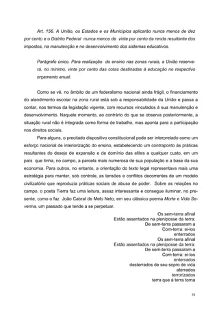 Art. 156. A União, os Estados e os Municípios aplicarão nunca menos de dez
por cento e o Distrito Federal nunca menos de vinte por cento da renda resultante dos
impostos, na manutenção e no desenvolvimento dos sistemas educativos.
Parágrafo único. Para realização do ensino nas zonas rurais, a União reserva-
rá, no mínimo, vinte por cento das cotas destinadas à educação no respectivo
orçamento anual.
Como se vê, no âmbito de um federalismo nacional ainda frágil, o financiamento
do atendimento escolar na zona rural está sob a responsabilidade da União e passa a
contar, nos termos da legislação vigente, com recursos vinculados à sua manutenção e
desenvolvimento. Naquele momento, ao contrário do que se observa posteriormente, a
situação rural não é integrada como forma de trabalho, mas aponta para a participação
nos direitos sociais.
Para alguns, o precitado dispositivo constitucional pode ser interpretado como um
esforço nacional de interiorização do ensino, estabelecendo um contraponto às práticas
resultantes do desejo de expansão e de domínio das elites a qualquer custo, em um
país que tinha, no campo, a parcela mais numerosa de sua população e a base da sua
economia. Para outros, no entanto, a orientação do texto legal representava mais uma
estratégia para manter, sob controle, as tensões e conflitos decorrentes de um modelo
civilizatório que reproduzia práticas sociais de abuso de poder. Sobre as relações no
campo, o poeta Tierra faz uma leitura, assaz interessante e consegue iluminar, no pre-
sente, como o faz João Cabral de Melo Neto, em seu clássico poema Morte e Vida Se-
verina, um passado que tende a se perpetuar.
Os sem-terra afinal
Estão assentados na pleniposse da terra:
De sem-terra passaram a
Com-terra: ei-los
enterrados
Os sem-terra afinal
Estão assentados na pleniposse da terra:
De sem-terra passaram a
Com-terra: ei-los
enterrados
desterrados de seu sopro de vida
aterrados
terrorizados
terra que à terra torna
38
 