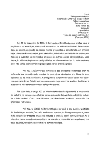 torna
Pleniposseiros terra-
tenentes de uma vala (bala) comum
Pelo avesso afinal
Entranhados no
Lato ventre do
latifúndio
que de im-
produtivo re-
velou-se assim ubérrimo (...)
(Campos,1998)
Em 10 de dezembro de 1937, é decretada a Constituição que sinaliza para a
importância da educação profissional no contexto da indústria nascente. Esta modali-
dade de ensino, destinada às classes menos favorecidas, é considerada, em primeiro
lugar, dever do Estado, o qual, para executá-lo, deverá fundar institutos de ensino pro-
fissional e subsidiar os de iniciativa privada e de outras esferas administrativas. Essa
inovação, além de legitimar as desigualdades sociais nas entranhas do sistema de en-
sino, não se faz acompanhar de proposições para o ensino agrícola.
Art. 129 (...) É dever das indústrias e dos sindicatos econômicos criar, na
esfera da sua especificidade, escolas de aprendizes, destinadas aos filhos de seus
operários ou de seus associados. A lei regulará o cumprimento desse dever e os pode-
res que caberão ao Estado sobre essas escolas, bem como os auxílios, facilidades e
subsídios a lhes serem concedidos pelo poder público.
Por outro lado, o artigo 132 do mesmo texto ressalta igualmente a importância
do trabalho no campo e nas oficinas para a educação da juventude, admitindo inclusi-
ve o financiamento público para iniciativas que retomassem a mesma perspectiva dos
chamados Patronatos.
Art. 132. O Estado fundará instituições ou dará o seu auxílio e proteção
às fundadas por associações civis, tendo umas e outras por fim organizar para a juven-
tude períodos de trabalho anual nos campos e oficinas, assim como promover-lhe a
disciplina moral e o adestramento físico, de maneira a prepará-la ao cumprimento dos
seus deveres para com a economia e a defesa da Nação.
39
 