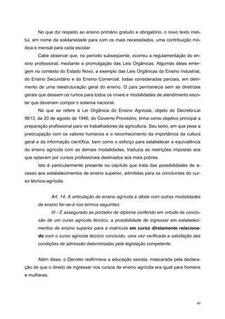 No que diz respeito ao ensino primário gratuito e obrigatório, o novo texto insti-
tui, em nome da solidariedade para com os mais necessitados, uma contribuição mó-
dica e mensal para cada escolar.
Cabe observar que, no período subseqüente, ocorreu a regulamentação do en-
sino profissional, mediante a promulgação das Leis Orgânicas. Algumas delas emer-
gem no contexto do Estado Novo, a exemplo das Leis Orgânicas do Ensino Industrial,
do Ensino Secundário e do Ensino Comercial, todas consideradas parciais, em detri-
mento de uma reestruturação geral do ensino. O país permanecia sem as diretrizes
gerais que dessem os rumos para todos os níveis e modalidades de atendimento esco-
lar que deveriam compor o sistema nacional.
No que se refere à Lei Orgânica do Ensino Agrícola, objeto do Decreto-Lei
9613, de 20 de agosto de 1946, do Governo Provisório, tinha como objetivo principal a
preparação profissional para os trabalhadores da agricultura. Seu texto, em que pese a
preocupação com os valores humanos e o reconhecimento da importância da cultura
geral e da informação científica, bem como o esforço para estabelecer a equivalência
do ensino agrícola com as demais modalidades, traduzia as restrições impostas aos
que optavam por cursos profissionais destinados aos mais pobres.
Isto é particularmente presente no capítulo que trata das possibilidades de a-
cesso aos estabelecimentos de ensino superior, admitidas para os concluintes do cur-
so técnico-agrícola.
Art. 14. A articulação do ensino agrícola e dêste com outras modalidades
de ensino far-se-á nos termos seguintes:
III - É assegurado ao portador de diploma conferido em virtude da conclu-
são de um curso agrícola técnico, a possibilidade de ingressar em estabeleci-
mentos de ensino superior para a matrícula em curso diretamente relaciona-
do com o curso agrícola técnico concluído, uma vez verificada a satisfação das
condições de admissão determinadas pela legislação competente.
Além disso, o Decreto reafirmava a educação sexista, mascarada pela declara-
ção de que o direito de ingressar nos cursos de ensino agrícola era igual para homens
e mulheres.
40
 