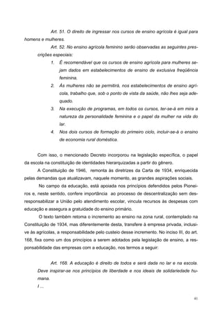 Art. 51. O direito de ingressar nos cursos de ensino agrícola é igual para
homens e mulheres.
Art. 52. No ensino agrícola feminino serão observadas as seguintes pres-
crições especiais:
1. É recomendável que os cursos de ensino agrícola para mulheres se-
jam dados em estabelecimentos de ensino de exclusiva freqüência
feminina.
2. Às mulheres não se permitirá, nos estabelecimentos de ensino agrí-
cola, trabalho que, sob o ponto de vista da saúde, não lhes seja ade-
quado.
3. Na execução de programas, em todos os cursos, ter-se-á em mira a
natureza da personalidade feminina e o papel da mulher na vida do
lar.
4. Nos dois cursos de formação do primeiro ciclo, incluir-se-á o ensino
de economia rural doméstica.
Com isso, o mencionado Decreto incorporou na legislação específica, o papel
da escola na constituição de identidades hierarquizadas a partir do gênero.
A Constituição de 1946, remonta às diretrizes da Carta de 1934, enriquecida
pelas demandas que atualizavam, naquele momento, as grandes aspirações sociais.
No campo da educação, está apoiada nos princípios defendidos pelos Pionei-
ros e, neste sentido, confere importância ao processo de descentralização sem des-
responsabilizar a União pelo atendimento escolar, vincula recursos às despesas com
educação e assegura a gratuidade do ensino primário.
O texto também retoma o incremento ao ensino na zona rural, contemplado na
Constituição de 1934, mas diferentemente desta, transfere à empresa privada, inclusi-
ve às agrícolas, a responsabilidade pelo custeio desse incremento. No inciso III, do art.
168, fixa como um dos princípios a serem adotados pela legislação de ensino, a res-
ponsabilidade das empresas com a educação, nos termos a seguir:
Art. 168. A educação é direito de todos e será dada no lar e na escola.
Deve inspirar-se nos princípios de liberdade e nos ideais de solidariedade hu-
mana.
I ...
41
 