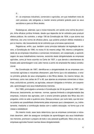 II...
III - as empresas industriais, comerciais e agrícolas, em que trabalham mais de
cem pessoas, são obrigadas a manter ensino primário gratuito para os seus
servidores e para os filhos destes;
Esclareça-se, ademais, que o inciso transcrito, em sendo uma norma de princí-
pio, tinha eficácia jurídica limitada, desde que dependia de lei ordinária para produzir
efeitos práticos. Ao contrário, o artigo 156 da Constituição de 1934, a que acima nos
referimos, era uma norma de eficácia plena, que poderia produzir efeitos imediatos e
por si mesma, não necessitando de lei ordinária que a tornasse operacional.
Registre-se, enfim, que, também como princípio balizador da legislação de en-
sino, a Constituição de 1946, no inciso IV do mesmo artigo 168, retoma a obrigatorie-
dade de as empresas industriais e comerciais ministrarem, em cooperação, a aprendi-
zagem de seus trabalhadores menores, excluindo desta obrigatoriedade as empresas
agrícolas, como já havia ocorrido na Carta de 1937, o que denota o desinteresse do
Estado pela aprendizagem rural, pelo menos a ponto de emprestar-lhe status constitu-
cional.
Na Constituição de 1967, identifica-se a obrigatoriedade de as empresas con-
vencionais agrícolas e industriais oferecerem, pela forma que a lei estabelece, o ensi-
no primário gratuito de seus empregados e dos filhos destes. Ao mesmo tempo, de-
terminava, como nas cartas de 37 e 46, que apenas as empresas comerciais e indus-
triais, excluindo-se, portanto, as agrícolas, estavam obrigadas a ministrar, em coopera-
ção, aprendizagem aos seus trabalhadores menores.
Em 1969, promulgada a emenda à Constituição de 24 de janeiro de 1967, iden-
tificava-se, basicamente, as mesmas normas, apenas limitando a obrigatoriedade das
empresas, inclusive das agrícolas, com o ensino primário gratuito dos filhos dos em-
pregados, entre os sete e quatorze anos. Deixava antever, por outro lado, que tal ensi-
no poderia ser possibilitado diretamente pelas empresas que o desejassem, ou, indire-
tamente, mediante a contribuição destas com o salário educação, na forma que a lei
viesse a estabelecer.
Do mesmo modo, esse texto determinou que as empresas comerciais e indus-
triais deveriam, além de assegurar condições de aprendizagem aos seus trabalhado-
res menores, promover o preparo de todo o seu pessoal qualificado. Mais uma vez, as
empresas agrícolas ficaram isentas dessa obrigatoriedade.
42
 