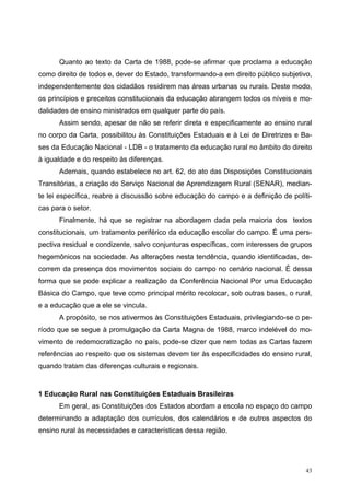 Quanto ao texto da Carta de 1988, pode-se afirmar que proclama a educação
como direito de todos e, dever do Estado, transformando-a em direito público subjetivo,
independentemente dos cidadãos residirem nas áreas urbanas ou rurais. Deste modo,
os princípios e preceitos constitucionais da educação abrangem todos os níveis e mo-
dalidades de ensino ministrados em qualquer parte do país.
Assim sendo, apesar de não se referir direta e especificamente ao ensino rural
no corpo da Carta, possibilitou às Constituições Estaduais e à Lei de Diretrizes e Ba-
ses da Educação Nacional - LDB - o tratamento da educação rural no âmbito do direito
à igualdade e do respeito às diferenças.
Ademais, quando estabelece no art. 62, do ato das Disposições Constitucionais
Transitórias, a criação do Serviço Nacional de Aprendizagem Rural (SENAR), median-
te lei específica, reabre a discussão sobre educação do campo e a definição de políti-
cas para o setor.
Finalmente, há que se registrar na abordagem dada pela maioria dos textos
constitucionais, um tratamento periférico da educação escolar do campo. É uma pers-
pectiva residual e condizente, salvo conjunturas específicas, com interesses de grupos
hegemônicos na sociedade. As alterações nesta tendência, quando identificadas, de-
correm da presença dos movimentos sociais do campo no cenário nacional. É dessa
forma que se pode explicar a realização da Conferência Nacional Por uma Educação
Básica do Campo, que teve como principal mérito recolocar, sob outras bases, o rural,
e a educação que a ele se vincula.
A propósito, se nos ativermos às Constituições Estaduais, privilegiando-se o pe-
ríodo que se segue à promulgação da Carta Magna de 1988, marco indelével do mo-
vimento de redemocratização no país, pode-se dizer que nem todas as Cartas fazem
referências ao respeito que os sistemas devem ter às especificidades do ensino rural,
quando tratam das diferenças culturais e regionais.
1 Educação Rural nas Constituições Estaduais Brasileiras
Em geral, as Constituições dos Estados abordam a escola no espaço do campo
determinando a adaptação dos currículos, dos calendários e de outros aspectos do
ensino rural às necessidades e características dessa região.
43
 