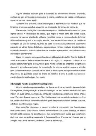 Alguns Estados apontam para a expansão do atendimento escolar, propondo,
no texto da Lei, a intenção de interiorizar o ensino, ampliando as vagas e melhorando
o parque escolar, nessa região.
Também está presente, nas Constituições, a determinação de medidas que va-
lorizem o professor que atua no campo e a proposição de formas de efetivá-la.
Na verdade, os legisladores não conseguem o devido distanciamento do para-
digma urbano. A idealização da cidade, que inspira a maior parte dos textos legais,
encontra na palavra adaptação, utilizada repetidas vezes, a recomendação de tornar
acessível ou de ajustar a educação escolar, nos termos da sua oferta na cidade às
condições de vida do campo. Quando se trata da educação profissional igualmente
presente em várias Cartas Estaduais, os princípios e normas relativos à implantação e
expansão do ensino profissionalizante rural mantêm a perspectiva residual dessa mo-
dalidade de atendimento.
Cabe, no entanto, um especial destaque à Constituição do Rio Grande do Sul. É
a única unidade da federação que inscreve a educação do campo no contexto de um
projeto estruturador para o conjunto do país. Neste sentido, ao encontrar o significado
do ensino agrícola no processo de implantação da reforma agrária, supera a aborda-
gem compensatória das políticas para o setor e aponta para as aspirações de liberda-
de política, de igualdade social, de direito ao trabalho, à terra, à saúde e ao conheci-
mento dos(as) trabalhadores (as) rurais.
2 Educação Rural e Características Regionais
Alguns estados apenas prevêem, de forma genérica, o respeito às característi-
cas regionais, na organização e operacionalização de seu sistema educacional, sem
incluir, em suas Cartas, normas e/ou princípios voltados especificamente para o ensino
rural. É o caso do Acre, que no art. 194, II estabelece que, na estruturação dos currícu-
los, dever-se-ão incluir conteúdos voltados para a representação dos valores culturais,
artísticos e ambientais da região.
Com redações diferentes, o mesmo princípio é proclamado nas Constituições
do Espírito Santo, Mato Grosso, Paraná e Pernambuco. Em outros Estados, tal diretriz
também está expressa na Constituições, mas juntamente com outras que se referem,
de forma mais específica e concreta, à Educação Rural. É o que se observa, por e-
xemplo, nas Cartas da Bahia, de Minas Gerais e da Paraíba.
44
 