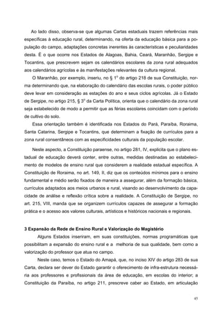 Ao lado disso, observa-se que algumas Cartas estaduais trazem referências mais
específicas à educação rural, determinando, na oferta da educação básica para a po-
pulação do campo, adaptações concretas inerentes às características e peculiaridades
desta. É o que ocorre nos Estados de Alagoas, Bahia, Ceará, Maranhão, Sergipe e
Tocantins, que prescrevem sejam os calendários escolares da zona rural adequados
aos calendários agrícolas e às manifestações relevantes da cultura regional.
O Maranhão, por exemplo, inseriu, no § 1o
do artigo 218 de sua Constituição, nor-
ma determinando que, na elaboração do calendário das escolas rurais, o poder público
deve levar em consideração as estações do ano e seus ciclos agrícolas. Já o Estado
de Sergipe, no artigo 215, § 3o
da Carta Política, orienta que o calendário da zona rural
seja estabelecido de modo a permitir que as férias escolares coincidam com o período
de cultivo do solo.
Essa orientação também é identificada nos Estados do Pará, Paraíba, Roraima,
Santa Catarina, Sergipe e Tocantins, que determinam a fixação de currículos para a
zona rural consentâneos com as especificidades culturais da população escolar.
Neste aspecto, a Constituição paraense, no artigo 281, IV, explicita que o plano es-
tadual de educação deverá conter, entre outras, medidas destinadas ao estabeleci-
mento de modelos de ensino rural que considerem a realidade estadual específica. A
Constituição de Roraima, no art. 149, II, diz que os conteúdos mínimos para o ensino
fundamental e médio serão fixados de maneira a assegurar, além da formação básica,
currículos adaptados aos meios urbanos e rural, visando ao desenvolvimento da capa-
cidade de análise e reflexão crítica sobre a realidade. A Constituição de Sergipe, no
art. 215, VIII, manda que se organizem currículos capazes de assegurar a formação
prática e o acesso aos valores culturais, artísticos e históricos nacionais e regionais.
3 Expansão da Rede de Ensino Rural e Valorização do Magistério
Alguns Estados inseriram, em suas constituições, normas programáticas que
possibilitam a expansão do ensino rural e a melhoria de sua qualidade, bem como a
valorização do professor que atua no campo.
Neste caso, temos o Estado do Amapá, que, no inciso XIV do artigo 283 de sua
Carta, declara ser dever do Estado garantir o oferecimento de infra-estrutura necessá-
ria aos professores e profissionais da área de educação, em escolas do interior; a
Constituição da Paraíba, no artigo 211, prescreve caber ao Estado, em articulação
45
 