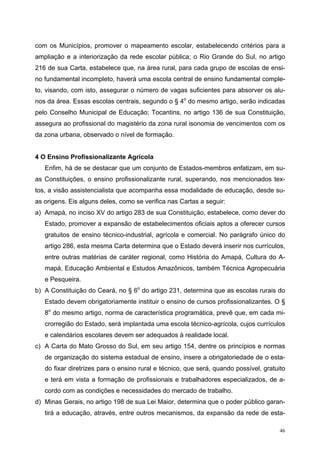 com os Municípios, promover o mapeamento escolar, estabelecendo critérios para a
ampliação e a interiorização da rede escolar pública; o Rio Grande do Sul, no artigo
216 de sua Carta, estabelece que, na área rural, para cada grupo de escolas de ensi-
no fundamental incompleto, haverá uma escola central de ensino fundamental comple-
to, visando, com isto, assegurar o número de vagas suficientes para absorver os alu-
nos da área. Essas escolas centrais, segundo o § 4o
do mesmo artigo, serão indicadas
pelo Conselho Municipal de Educação; Tocantins, no artigo 136 de sua Constituição,
assegura ao profissional do magistério da zona rural isonomia de vencimentos com os
da zona urbana, observado o nível de formação.
4 O Ensino Profissionalizante Agrícola
Enfim, há de se destacar que um conjunto de Estados-membros enfatizam, em su-
as Constituições, o ensino profissionalizante rural, superando, nos mencionados tex-
tos, a visão assistencialista que acompanha essa modalidade de educação, desde su-
as origens. Eis alguns deles, como se verifica nas Cartas a seguir:
a) Amapá, no inciso XV do artigo 283 de sua Constituição, estabelece, como dever do
Estado, promover a expansão de estabelecimentos oficiais aptos a oferecer cursos
gratuitos de ensino técnico-industrial, agrícola e comercial. No parágrafo único do
artigo 286, esta mesma Carta determina que o Estado deverá inserir nos currículos,
entre outras matérias de caráter regional, como História do Amapá, Cultura do A-
mapá, Educação Ambiental e Estudos Amazônicos, também Técnica Agropecuária
e Pesqueira.
b) A Constituição do Ceará, no § 6o
do artigo 231, determina que as escolas rurais do
Estado devem obrigatoriamente instituir o ensino de cursos profissionalizantes. O §
8o
do mesmo artigo, norma de característica programática, prevê que, em cada mi-
crorregião do Estado, será implantada uma escola técnico-agrícola, cujos currículos
e calendários escolares devem ser adequados à realidade local.
c) A Carta do Mato Grosso do Sul, em seu artigo 154, dentre os princípios e normas
de organização do sistema estadual de ensino, insere a obrigatoriedade de o esta-
do fixar diretrizes para o ensino rural e técnico, que será, quando possível, gratuito
e terá em vista a formação de profissionais e trabalhadores especializados, de a-
cordo com as condições e necessidades do mercado de trabalho.
d) Minas Gerais, no artigo 198 de sua Lei Maior, determina que o poder público garan-
tirá a educação, através, entre outros mecanismos, da expansão da rede de esta-
46
 