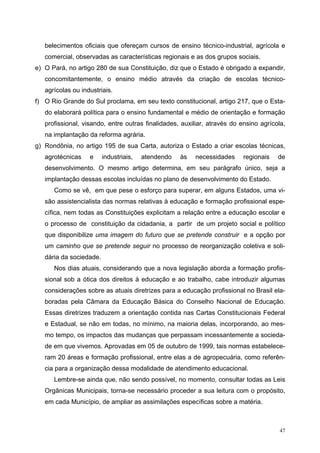 belecimentos oficiais que ofereçam cursos de ensino técnico-industrial, agrícola e
comercial, observadas as características regionais e as dos grupos sociais.
e) O Pará, no artigo 280 de sua Constituição, diz que o Estado é obrigado a expandir,
concomitantemente, o ensino médio através da criação de escolas técnico-
agrícolas ou industriais.
f) O Rio Grande do Sul proclama, em seu texto constitucional, artigo 217, que o Esta-
do elaborará política para o ensino fundamental e médio de orientação e formação
profissional, visando, entre outras finalidades, auxiliar, através do ensino agrícola,
na implantação da reforma agrária.
g) Rondônia, no artigo 195 de sua Carta, autoriza o Estado a criar escolas técnicas,
agrotécnicas e industriais, atendendo às necessidades regionais de
desenvolvimento. O mesmo artigo determina, em seu parágrafo único, seja a
implantação dessas escolas incluídas no plano de desenvolvimento do Estado.
Como se vê, em que pese o esforço para superar, em alguns Estados, uma vi-
são assistencialista das normas relativas à educação e formação profissional espe-
cífica, nem todas as Constituições explicitam a relação entre a educação escolar e
o processo de constituição da cidadania, a partir de um projeto social e político
que disponibilize uma imagem do futuro que se pretende construir e a opção por
um caminho que se pretende seguir no processo de reorganização coletiva e soli-
dária da sociedade.
Nos dias atuais, considerando que a nova legislação aborda a formação profis-
sional sob a ótica dos direitos à educação e ao trabalho, cabe introduzir algumas
considerações sobre as atuais diretrizes para a educação profissional no Brasil ela-
boradas pela Câmara da Educação Básica do Conselho Nacional de Educação.
Essas diretrizes traduzem a orientação contida nas Cartas Constitucionais Federal
e Estadual, se não em todas, no mínimo, na maioria delas, incorporando, ao mes-
mo tempo, os impactos das mudanças que perpassam incessantemente a socieda-
de em que vivemos. Aprovadas em 05 de outubro de 1999, tais normas estabelece-
ram 20 áreas e formação profissional, entre elas a de agropecuária, como referên-
cia para a organização dessa modalidade de atendimento educacional.
Lembre-se ainda que, não sendo possível, no momento, consultar todas as Leis
Orgânicas Municipais, torna-se necessário proceder a sua leitura com o propósito,
em cada Município, de ampliar as assimilações específicas sobre a matéria.
47
 