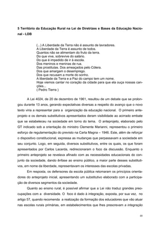 5 Território da Educação Rural na Lei de Diretrizes e Bases da Educação Nacio-
nal - LDB
(...) A Liberdade da Terra não é assunto de lavradores.
A Liberdade da Terra é assunto de todos.
Quantos não se alimentam do fruto da terra.
Do que vive, sobrevive do salário.
Do que é impedido de ir à escola.
Dos meninos e meninas de rua.
Das prostitutas. Dos ameaçados pelo Cólera.
Dos que amargam o desemprego.
Dos que recusam a morte do sonho.
A liberdade da Terra e a Paz do campo tem um nome.
Hoje viemos cantar no coração da cidade para que ela ouça nossas can-
ções...
( Pedro Tierra )
A Lei 4024, de 20 de dezembro de 1961, resultou de um debate que se prolon-
gou durante 13 anos, gerando expectativas diversas a respeito do avanço que o novo
texto viria a representar para a organização da educação nacional. O primeiro ante-
projeto e os demais substitutivos apresentados deram visibilidade ao acirrado embate
que se estabeleceu na sociedade em torno do tema. O anteprojeto, elaborado pelo
GT indicado sob a orientação do ministro Clemente Marianni, representou o primeiro
esforço de regulamentação do previsto na Carta Magna – 1946. Este, além de reforçar
o dispositivo constitucional, expressa as mudanças que perpassavam a sociedade em
seu conjunto. Logo, em seguida, diversos substitutivos, entre os quais, os que foram
apresentados por Carlos Lacerda, redirecionaram o foco da discussão. Enquanto o
primeiro anteprojeto se revelava afinado com as necessidades educacionais do con-
junto da sociedade, dando ênfase ao ensino público, a maior parte desses substituti-
vos, em nome da liberdade, representavam os interesses das escolas privadas.
Em resposta, os defensores da escola pública retomaram os princípios orienta-
dores do anteprojeto inicial, apresentando um substitutivo elaborado com a participa-
ção de diversos segmentos da sociedade.
Quanto ao ensino rural, é possível afirmar que a Lei não traduz grandes preo-
cupações com a diversidade. O foco é dado à integração, exposta, por sua vez, no
artigo 57, quando recomenda a realização da formação dos educadores que vão atuar
nas escolas rurais primárias, em estabelecimentos que lhes prescrevam a integração
48
 