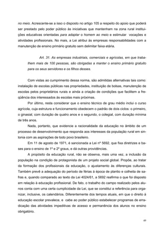no meio. Acrescente-se a isso o disposto no artigo 105 a respeito do apoio que poderá
ser prestado pelo poder público às iniciativas que mantenham na zona rural institui-
ções educativas orientadas para adaptar o homem ao meio e estimular vocações e
atividades profissionais. No mais, a Lei atribui às empresas responsabilidades com a
manutenção de ensino primário gratuito sem delimitar faixa etária.
Art. 31. As empresas industriais, comerciais e agrícolas, em que traba-
lhem mais de 100 pessoas, são obrigadas a manter o ensino primário gratuito
para os seus servidores e os filhos desses.
Com vistas ao cumprimento dessa norma, são admitidas alternativas tais como:
instalação de escolas públicas nas propriedades, instituição de bolsas, manutenção de
escolas pelos proprietários rurais e ainda a criação de condições que facilitem a fre-
qüência dos interessados às escolas mais próximas.
Por último, resta considerar que o ensino técnico de grau médio inclui o curso
agrícola, cuja estrutura e funcionamento obedecem o padrão de dois ciclos: o primeiro,
o ginasial, com duração de quatro anos e o segundo, o colegial, com duração mínima
de três anos.
Nada, portanto, que evidencie a racionalidade da educação no âmbito de um
processo de desenvolvimento que responda aos interesses da população rural em sin-
tonia com as aspirações de todo povo brasileiro.
Em 11 de agosto de 1971, é sancionada a Lei nº 5692, que fixa diretrizes e ba-
ses para o ensino de 1º e 2º graus, e dá outras providências.
A propósito da educação rural, não se observa, mais uma vez, a inclusão da
população na condição de protagonista de um projeto social global. Propõe, ao tratar
da formação dos profissionais da educação, o ajustamento às diferenças culturais.
Também prevê a adequação do período de férias à época de plantio e colheita de sa-
fras e, quando comparado ao texto da Lei 4024/61, a 5692 reafirma o que foi disposto
em relação à educação profissional. De fato, o trabalho do campo realizado pelos alu-
nos conta com uma certa cumplicidade da Lei, que se constitui a referência para orga-
nizar, inclusive, os calendários. Diferentemente dos tempos atuais, em que o direito à
educação escolar prevalece, e cabe ao poder público estabelecer programas de erra-
dicação das atividades impeditivas de acesso e permanência dos alunos no ensino
obrigatório.
49
 
