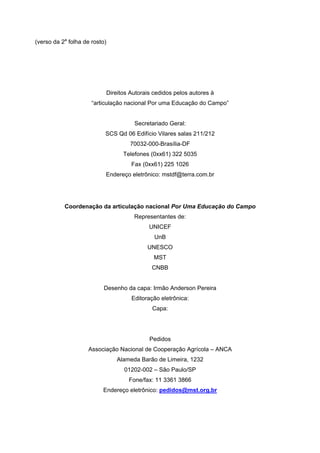 (verso da 2a
folha de rosto)
Direitos Autorais cedidos pelos autores à
“articulação nacional Por uma Educação do Campo”
Secretariado Geral:
SCS Qd 06 Edifício Vilares salas 211/212
70032-000-Brasília-DF
Telefones (0xx61) 322 5035
Fax (0xx61) 225 1026
Endereço eletrônico: mstdf@terra.com.br
Coordenação da articulação nacional Por Uma Educação do Campo
Representantes de:
UNICEF
UnB
UNESCO
MST
CNBB
Desenho da capa: Irmão Anderson Pereira
Editoração eletrônica:
Capa:
Pedidos
Associação Nacional de Cooperação Agrícola – ANCA
Alameda Barão de Limeira, 1232
01202-002 – São Paulo/SP
Fone/fax: 11 3361 3866
Endereço eletrônico: pedidos@mst.org.br
 