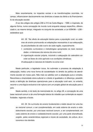 Mais recentemente, os impactos sociais e as transformações ocorridas, no
campo, influenciaram decisivamente nas diretrizes e bases da oferta e do financiamen-
to da educação escolar.
À luz dos artigos dos artigos 208 e 210 da Carta Magna – 1988, e inspirada, de
alguma forma, numa concepção de mundo rural enquanto espaço específico, diferen-
ciado e, ao mesmo tempo, integrado no conjunto da sociedade, a Lei 9394/96 – LDB -
estabelece que:
Art. 28. “Na oferta da educação básica para a população rural, os siste-
mas de ensino promoverão as adaptações necessárias à sua adequação,
às peculiaridades da vida rural e de cada região, especialmente.
I- conteúdos curriculares e metodologias apropriadas às reais necessi-
dades e interesses dos alunos da zona rural;
II- organização escolar própria, incluindo a adequação do calendário es-
colar as fases do ciclo agrícola e as condições climáticas;
III-adequação à natureza do trabalho na zona rural.
Neste particular, o legislador inova. Ao submeter o processo de adaptação à
adequação, institui uma nova forma de sociabilidade no âmbito da política de atendi-
mento escolar em nosso país. Não mais se satisfaz com a adaptação pura e simples.
Reconhece a diversidade sócio-cultural e o direito à igualdade e à diferença, possibili-
tando a definição de diretrizes operacionais para a educação rural sem, no entanto,
recorrer a uma lógica exclusiva e de ruptura com um projeto global de educação para o
país.
Neste sentido, é do texto da mencionada lei, no artigo 26, a concepção de uma
base nacional comum e de uma formação básica do cidadão que contemple as especi-
ficidades regionais e locais.
Art. 26. Os currículos do ensino fundamental e médio devem ter uma ba-
se nacional comum, a ser complementada, em cada sistema de ensino e esta-
belecimento escolar, por uma base nacional comum, a ser complementada, em
cada sistema de ensino e estabelecimento escolar, por uma parte diversificada,
exigida pelas características regionais e locais da sociedade, da cultura, da e-
conomia e da clientela.
50
 