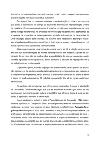 te rural da economia urbana, sem autonomia e projeto próprio, negando-se a sua con-
dição de sujeito individual ou coletivo autônomo.
Em resumo, há, no plano das relações, uma dominação do urbano sobre o rural
que exclui o trabalhador do campo da totalidade definida pela representação urbana
da realidade. Com esse entendimento, é possível concluir pelo esvaziamento do rural
como espaço de referência no processo de constituição de identidades, desfocando-se
a hipótese de um projeto de desenvolvimento apoiado, entre outros, na perspectiva de
uma educação escolar para o campo. No máximo, seria necessário decidir por iniciati-
vas advindas de políticas compensatórias e destinadas a setores cujas referências cul-
turais e políticas são concebidas como atrasadas.
Mas essa é apenas uma forma de explicar como se dá a relação urbano-rural
em face das transformações do mundo contemporâneo, em especial, a partir do sur-
gimento de um novo ator ao qual se abre a possibilidade de exercer, no campo, as ati-
vidades agrícolas e não-agrícolas e, ainda, combinar o estatuto de empregado com o
de trabalhador por conta própria.
O problema posto, quando se projeta tal entendimento para a política de educa-
ção escolar, é o de afastar a escola da temática do rural: a retomada de seu passado e
a compreensão do presente, tendo em vista o exercício do direito de ter direito a definir
o futuro no qual os brasileiros, 30 milhões, no contexto dos vários rurais, pretendem
ser incluídos.
Na verdade, diz bem Arroyo que o forte dessa perspectiva é propor a adaptação
de um modelo único de educação aos que se encontram fora do lugar, como se não
existisse um movimento social, cultural e identitário que afirma o direito à terra, ao tra-
balho, à dignidade, à cultura e à educação.
Isso é verdadeiro, inclusive, para o Plano Nacional de Educação - PNE, recen-
temente aprovado no Congresso. Este - em que pese requerer um tratamento diferen-
ciado para a escola rural e prever em seus objetivos e metas formas flexíveis de or-
ganização escolar para a zona rural, bem como a adequada formação profissional dos
professores, considerando as especificidades do alunado e as exigências do meio -,
recomenda, numa clara alusão ao modelo urbano, a organização do ensino em séries.
Cabe ressaltar, no entanto, que as formas flexíveis não se restringem ao regime seria-
do. Estabelecer entre as diretrizes a ampliação de anos de escolaridade, é uma coisa.
52
 