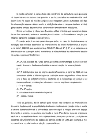 E, neste particular, o campo hoje não é sinônimo de agricultura ou de pecuária.
Há traços do mundo urbano que passam a ser incorporados no modo de vida rural,
assim como há traços do mundo camponês que resgatam valores sufocados pelo tipo
de urbanização vigente. Assim sendo, a inteligência sobre o campo é também a inteli-
gência sobre o modo de produzir as condições de existência em nosso país.
Como se verifica, a nitidez das fronteiras utiliza critérios que escapam à lógica
de um funcionamento e de uma reprodução exclusivos, confirmando uma relação que
integra e aproxima espaços sociais diversos.
Por certo, este é um dos princípios que apóia, no caso do disciplinamento da
aplicação dos recursos destinados ao financiamento do ensino fundamental, o dispos-
to na Lei nº 9424/96 que regulamenta o FUNDEF. No art. 2º, § 2º, a Lei estabelece a
diferenciação de custo por aluno, reafirmando a especificidade do atendimento escolar
no campo, nos seguintes termos:
Art. 2º, Os recursos do Fundo serão aplicados na manutenção e no desenvolvi-
mento do ensino fundamental público e na valorização de seu magistério.
§ 1º ...
§ 2º A distribuição a que se refere o parágrafo anterior, a partir de 1998, deverá
considerar, ainda, a diferenciação de custo por alunos segundo os níveis de en-
sino e tipos de estabelecimentos, adotando-se a metodologia do cálculo e as
correspondentes ponderações, de acordo com os seguintes componentes:
I – 1ª a 4ª séries;
II – 5ª a 8ª séries;
III – estabelecimento de ensino especial;
IV – escolas rurais.
Trata-se, portanto, de um esforço para indicar, nas condições de financiamento
do ensino fundamental, a possibilidade de alterar a qualidade da relação entre o rural e
o urbano, contemplando-se a diversidade sem consagrar a relação entre um espaço
dominante, o urbano, e a periferia dominada, o rural. Para tanto, torna-se importante
explicitar a necessidade de um maior aporte de recursos para prover as condições ne-
cessárias ao funcionamento de escolas do campo, tendo em vista, por exemplo, a me-
nor densidade populacional e a relação professor/aluno.
54
 
