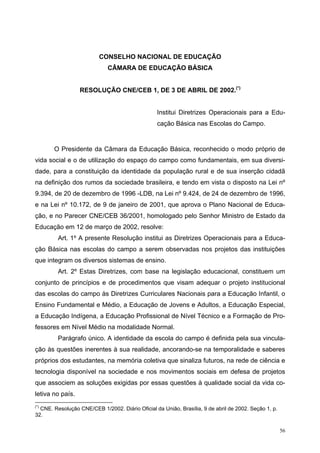 CONSELHO NACIONAL DE EDUCAÇÃO
CÂMARA DE EDUCAÇÃO BÁSICA
RESOLUÇÃO CNE/CEB 1, DE 3 DE ABRIL DE 2002.(*)
Institui Diretrizes Operacionais para a Edu-
cação Básica nas Escolas do Campo.
O Presidente da Câmara da Educação Básica, reconhecido o modo próprio de
vida social e o de utilização do espaço do campo como fundamentais, em sua diversi-
dade, para a constituição da identidade da população rural e de sua inserção cidadã
na definição dos rumos da sociedade brasileira, e tendo em vista o disposto na Lei nº
9.394, de 20 de dezembro de 1996 -LDB, na Lei nº 9.424, de 24 de dezembro de 1996,
e na Lei nº 10.172, de 9 de janeiro de 2001, que aprova o Plano Nacional de Educa-
ção, e no Parecer CNE/CEB 36/2001, homologado pelo Senhor Ministro de Estado da
Educação em 12 de março de 2002, resolve:
Art. 1º A presente Resolução institui as Diretrizes Operacionais para a Educa-
ção Básica nas escolas do campo a serem observadas nos projetos das instituições
que integram os diversos sistemas de ensino.
Art. 2º Estas Diretrizes, com base na legislação educacional, constituem um
conjunto de princípios e de procedimentos que visam adequar o projeto institucional
das escolas do campo às Diretrizes Curriculares Nacionais para a Educação Infantil, o
Ensino Fundamental e Médio, a Educação de Jovens e Adultos, a Educação Especial,
a Educação Indígena, a Educação Profissional de Nível Técnico e a Formação de Pro-
fessores em Nível Médio na modalidade Normal.
Parágrafo único. A identidade da escola do campo é definida pela sua vincula-
ção às questões inerentes à sua realidade, ancorando-se na temporalidade e saberes
próprios dos estudantes, na memória coletiva que sinaliza futuros, na rede de ciência e
tecnologia disponível na sociedade e nos movimentos sociais em defesa de projetos
que associem as soluções exigidas por essas questões à qualidade social da vida co-
letiva no país.
(*)
CNE. Resolução CNE/CEB 1/2002. Diário Oficial da União, Brasília, 9 de abril de 2002. Seção 1, p.
32.
56
 