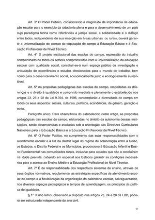 Art. 3º O Poder Público, considerando a magnitude da importância da educa-
ção escolar para o exercício da cidadania plena e para o desenvolvimento de um país
cujo paradigma tenha como referências a justiça social, a solidariedade e o diálogo
entre todos, independente de sua inserção em áreas urbanas ou rurais, deverá garan-
tir a universalização do acesso da população do campo à Educação Básica e à Edu-
cação Profissional de Nível Técnico.
Art. 4° O projeto institucional das escolas do campo, expressão do trabalho
compartilhado de todos os setores comprometidos com a universalização da educação
escolar com qualidade social, constituir-se-á num espaço público de investigação e
articulação de experiências e estudos direcionados para o mundo do trabalho, bem
como para o desenvolvimento social, economicamente justo e ecologicamente susten-
tável.
Art. 5º As propostas pedagógicas das escolas do campo, respeitadas as dife-
renças e o direito à igualdade e cumprindo imediata e plenamente o estabelecido nos
artigos 23, 26 e 28 da Lei 9.394, de 1996, contemplarão a diversidade do campo em
todos os seus aspectos: sociais, culturais, políticos, econômicos, de gênero, geração e
etnia.
Parágrafo único. Para observância do estabelecido neste artigo, as propostas
pedagógicas das escolas do campo, elaboradas no âmbito da autonomia dessas insti-
tuições, serão desenvolvidas e avaliadas sob a orientação das Diretrizes Curriculares
Nacionais para a Educação Básica e a Educação Profissional de Nível Técnico.
Art. 6º O Poder Público, no cumprimento das suas responsabilidades com o
atendimento escolar e à luz da diretriz legal do regime de colaboração entre a União,
os Estados, o Distrito Federal e os Municípios, proporcionará Educação Infantil e Ensi-
no Fundamental nas comunidades rurais, inclusive para aqueles que não o concluíram
na idade prevista, cabendo em especial aos Estados garantir as condições necessá-
rias para o acesso ao Ensino Médio e à Educação Profissional de Nível Técnico.
Art. 7º É de responsabilidade dos respectivos sistemas de ensino, através de
seus órgãos normativos, regulamentar as estratégias específicas de atendimento esco-
lar do campo e a flexibilização da organização do calendário escolar, salvaguardando,
nos diversos espaços pedagógicos e tempos de aprendizagem, os princípios da políti-
ca de igualdade.
§ 1° O ano letivo, observado o disposto nos artigos 23, 24 e 28 da LDB, pode-
rá ser estruturado independente do ano civil.
57
 