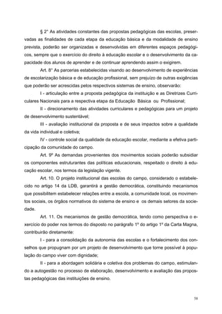 § 2° As atividades constantes das propostas pedagógicas das escolas, preser-
vadas as finalidades de cada etapa da educação básica e da modalidade de ensino
prevista, poderão ser organizadas e desenvolvidas em diferentes espaços pedagógi-
cos, sempre que o exercício do direito à educação escolar e o desenvolvimento da ca-
pacidade dos alunos de aprender e de continuar aprendendo assim o exigirem.
Art. 8° As parcerias estabelecidas visando ao desenvolvimento de experiências
de escolarização básica e de educação profissional, sem prejuízo de outras exigências
que poderão ser acrescidas pelos respectivos sistemas de ensino, observarão:
I - articulação entre a proposta pedagógica da instituição e as Diretrizes Curri-
culares Nacionais para a respectiva etapa da Educação Básica ou Profissional;
II - direcionamento das atividades curriculares e pedagógicas para um projeto
de desenvolvimento sustentável;
III - avaliação institucional da proposta e de seus impactos sobre a qualidade
da vida individual e coletiva;
IV - controle social da qualidade da educação escolar, mediante a efetiva parti-
cipação da comunidade do campo.
Art. 9º As demandas provenientes dos movimentos sociais poderão subsidiar
os componentes estruturantes das políticas educacionais, respeitado o direito à edu-
cação escolar, nos termos da legislação vigente.
Art. 10. O projeto institucional das escolas do campo, considerado o estabele-
cido no artigo 14 da LDB, garantirá a gestão democrática, constituindo mecanismos
que possibilitem estabelecer relações entre a escola, a comunidade local, os movimen-
tos sociais, os órgãos normativos do sistema de ensino e os demais setores da socie-
dade.
Art. 11. Os mecanismos de gestão democrática, tendo como perspectiva o e-
xercício do poder nos termos do disposto no parágrafo 1º do artigo 1º da Carta Magna,
contribuirão diretamente:
I - para a consolidação da autonomia das escolas e o fortalecimento dos con-
selhos que propugnam por um projeto de desenvolvimento que torne possível à popu-
lação do campo viver com dignidade;
II - para a abordagem solidária e coletiva dos problemas do campo, estimulan-
do a autogestão no processo de elaboração, desenvolvimento e avaliação das propos-
tas pedagógicas das instituições de ensino.
58
 