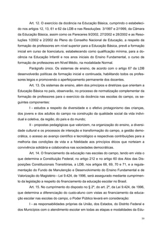 Art. 12. O exercício da docência na Educação Básica, cumprindo o estabeleci-
do nos artigos 12, 13, 61 e 62 da LDB e nas Resoluções 3/1997 e 2/1999, da Câmara
da Educação Básica, assim como os Pareceres 9/2002, 27/2002 e 28/2002 e as Reso-
luções 1/2002 e 2/2002 do Pleno do Conselho Nacional de Educação, a respeito da
formação de professores em nível superior para a Educação Básica, prevê a formação
inicial em curso de licenciatura, estabelecendo como qualificação mínima, para a do-
cência na Educação Infantil e nos anos iniciais do Ensino Fundamental, o curso de
formação de professores em Nível Médio, na modalidade Normal.
Parágrafo único. Os sistemas de ensino, de acordo com o artigo 67 da LDB
desenvolverão políticas de formação inicial e continuada, habilitando todos os profes-
sores leigos e promovendo o aperfeiçoamento permanente dos docentes.
Art. 13. Os sistemas de ensino, além dos princípios e diretrizes que orientam a
Educação Básica no país, observarão, no processo de normatização complementar da
formação de professores para o exercício da docência nas escolas do campo, os se-
guintes componentes:
I - estudos a respeito da diversidade e o efetivo protagonismo das crianças,
dos jovens e dos adultos do campo na construção da qualidade social da vida indivi-
dual e coletiva, da região, do país e do mundo;
II - propostas pedagógicas que valorizem, na organização do ensino, a diversi-
dade cultural e os processos de interação e transformação do campo, a gestão demo-
crática, o acesso ao avanço científico e tecnológico e respectivas contribuições para a
melhoria das condições de vida e a fidelidade aos princípios éticos que norteiam a
convivência solidária e colaborativa nas sociedades democráticas.
Art. 14. O financiamento da educação nas escolas do campo, tendo em vista o
que determina a Constituição Federal, no artigo 212 e no artigo 60 dos Atos das Dis-
posições Constitucionais Transitórias, a LDB, nos artigos 68, 69, 70 e 71, e a regula-
mentação do Fundo de Manutenção e Desenvolvimento do Ensino Fundamental e de
Valorização do Magistério - Lei 9.424, de 1996, será assegurado mediante cumprimen-
to da legislação a respeito do financiamento da educação escolar no Brasil.
Art. 15. No cumprimento do disposto no § 2º, do art. 2º, da Lei 9.424, de 1996,
que determina a diferenciação do custo-aluno com vistas ao financiamento da educa-
ção escolar nas escolas do campo, o Poder Público levará em consideração:
I - as responsabilidades próprias da União, dos Estados, do Distrito Federal e
dos Municípios com o atendimento escolar em todas as etapas e modalidades da Edu-
59
 
