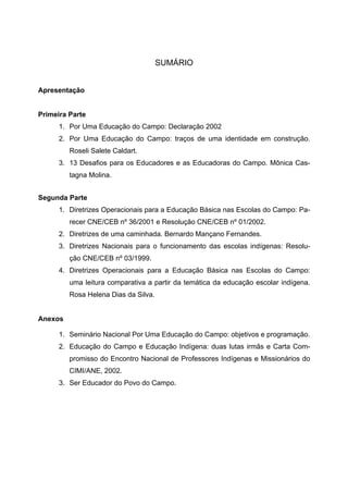 SUMÁRIO
Apresentação
Primeira Parte
1. Por Uma Educação do Campo: Declaração 2002
2. Por Uma Educação do Campo: traços de uma identidade em construção.
Roseli Salete Caldart.
3. 13 Desafios para os Educadores e as Educadoras do Campo. Mônica Cas-
tagna Molina.
Segunda Parte
1. Diretrizes Operacionais para a Educação Básica nas Escolas do Campo: Pa-
recer CNE/CEB nº 36/2001 e Resolução CNE/CEB nº 01/2002.
2. Diretrizes de uma caminhada. Bernardo Mançano Fernandes.
3. Diretrizes Nacionais para o funcionamento das escolas indígenas: Resolu-
ção CNE/CEB nº 03/1999.
4. Diretrizes Operacionais para a Educação Básica nas Escolas do Campo:
uma leitura comparativa a partir da temática da educação escolar indígena.
Rosa Helena Dias da Silva.
Anexos
1. Seminário Nacional Por Uma Educação do Campo: objetivos e programação.
2. Educação do Campo e Educação Indígena: duas lutas irmãs e Carta Com-
promisso do Encontro Nacional de Professores Indígenas e Missionários do
CIMI/ANE, 2002.
3. Ser Educador do Povo do Campo.
 