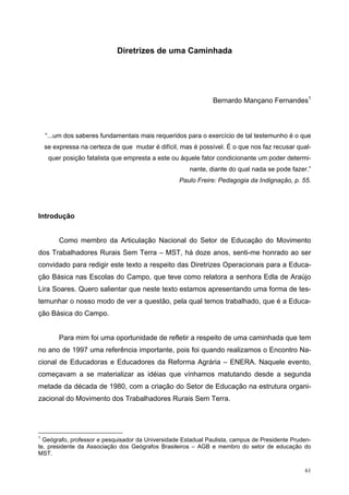 Diretrizes de uma Caminhada
Bernardo Mançano Fernandes1
“...um dos saberes fundamentais mais requeridos para o exercício de tal testemunho é o que
se expressa na certeza de que mudar é difícil, mas é possível. É o que nos faz recusar qual-
quer posição fatalista que empresta a este ou àquele fator condicionante um poder determi-
nante, diante do qual nada se pode fazer.”
Paulo Freire: Pedagogia da Indignação, p. 55.
Introdução
Como membro da Articulação Nacional do Setor de Educação do Movimento
dos Trabalhadores Rurais Sem Terra – MST, há doze anos, senti-me honrado ao ser
convidado para redigir este texto a respeito das Diretrizes Operacionais para a Educa-
ção Básica nas Escolas do Campo, que teve como relatora a senhora Edla de Araújo
Lira Soares. Quero salientar que neste texto estamos apresentando uma forma de tes-
temunhar o nosso modo de ver a questão, pela qual temos trabalhado, que é a Educa-
ção Básica do Campo.
Para mim foi uma oportunidade de refletir a respeito de uma caminhada que tem
no ano de 1997 uma referência importante, pois foi quando realizamos o Encontro Na-
cional de Educadoras e Educadores da Reforma Agrária – ENERA. Naquele evento,
começavam a se materializar as idéias que vínhamos matutando desde a segunda
metade da década de 1980, com a criação do Setor de Educação na estrutura organi-
zacional do Movimento dos Trabalhadores Rurais Sem Terra.
1
Geógrafo, professor e pesquisador da Universidade Estadual Paulista, campus de Presidente Pruden-
te, presidente da Associação dos Geógrafos Brasileiros – AGB e membro do setor de educação do
MST.
61
 