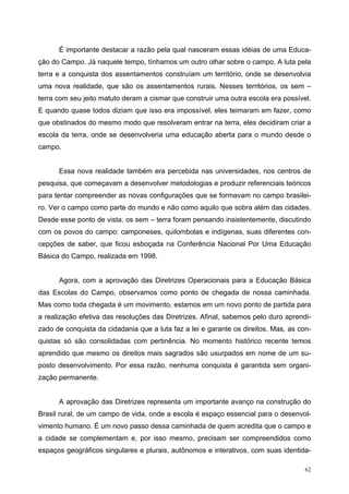 É importante destacar a razão pela qual nasceram essas idéias de uma Educa-
ção do Campo. Já naquele tempo, tínhamos um outro olhar sobre o campo. A luta pela
terra e a conquista dos assentamentos construíam um território, onde se desenvolvia
uma nova realidade, que são os assentamentos rurais. Nesses territórios, os sem –
terra com seu jeito matuto deram a cismar que construir uma outra escola era possível.
E quando quase todos diziam que isso era impossível, eles teimaram em fazer, como
que obstinados do mesmo modo que resolveram entrar na terra, eles decidiram criar a
escola da terra, onde se desenvolveria uma educação aberta para o mundo desde o
campo.
Essa nova realidade também era percebida nas universidades, nos centros de
pesquisa, que começavam a desenvolver metodologias e produzir referenciais teóricos
para tentar compreender as novas configurações que se formavam no campo brasilei-
ro. Ver o campo como parte do mundo e não como aquilo que sobra além das cidades.
Desde esse ponto de vista, os sem – terra foram pensando insistentemente, discutindo
com os povos do campo: camponeses, quilombolas e indígenas, suas diferentes con-
cepções de saber, que ficou esboçada na Conferência Nacional Por Uma Educação
Básica do Campo, realizada em 1998.
Agora, com a aprovação das Diretrizes Operacionais para a Educação Básica
das Escolas do Campo, observamos como ponto de chegada de nossa caminhada.
Mas como toda chegada é um movimento, estamos em um novo ponto de partida para
a realização efetiva das resoluções das Diretrizes. Afinal, sabemos pelo duro aprendi-
zado de conquista da cidadania que a luta faz a lei e garante os direitos. Mas, as con-
quistas só são consolidadas com pertinência. No momento histórico recente temos
aprendido que mesmo os direitos mais sagrados são usurpados em nome de um su-
posto desenvolvimento. Por essa razão, nenhuma conquista é garantida sem organi-
zação permanente.
A aprovação das Diretrizes representa um importante avanço na construção do
Brasil rural, de um campo de vida, onde a escola é espaço essencial para o desenvol-
vimento humano. É um novo passo dessa caminhada de quem acredita que o campo e
a cidade se complementam e, por isso mesmo, precisam ser compreendidos como
espaços geográficos singulares e plurais, autônomos e interativos, com suas identida-
62
 