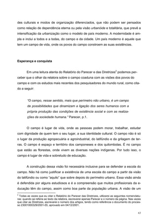 des culturais e modos de organização diferenciados, que não podem ser pensados
como relação de dependência eterna ou pela visão urbanóide e totalitária, que prevê a
intensificação da urbanização como o modelo de país moderno. A modernidade é am-
pla e inclui a todos e a todas, do campo e da cidade. Um país moderno é aquele que
tem um campo de vida, onde os povos do campo constroem as suas existências.
Esperança e conquista
Em uma leitura atenta do Relatório do Parecer e das Diretrizes2
podemos per-
ceber que o olhar da relatora sobre o campo coaduna com as visões dos povos do
campo e com os estudos mais recentes dos pesquisadores do mundo rural, como cita-
do a seguir:
“O campo, nesse sentido, mais que perímetro não urbano, é um campo
de possibilidades que dinamizam a ligação dos seres humanos com a
própria produção das condições de existência social e com as realiza-
ções da sociedade humana.” Parecer, p.1.
O campo é lugar de vida, onde as pessoas podem morar, trabalhar, estudar
com dignidade de quem tem o seu lugar, a sua identidade cultural. O campo não é só
o lugar da produção agropecuária e agroindustrial, do latifúndio e da grilagem de ter-
ras. O campo é espaço e território dos camponeses e dos quilombolas. É no campo
que estão as florestas, onde vivem as diversas nações indígenas. Por tudo isso, o
campo é lugar de vida e sobretudo de educação.
A construção dessa visão foi necessária inclusive para se defender a escola do
campo. Não há como justificar a existência de uma escola do campo a partir da visão
do latifúndio ou como “aquilo” que sobre depois do perímetro urbano. Essa visão ainda
é defendida por alguns estudiosos e é a compreensão que muitos profissionais da e-
ducação têm do campo, assim como boa parte da população urbana. A visão de um
2
Todas as vezes que eu citar o Relatório do Parecer das Diretrizes, utilizarei as seguintes nomenclatu-
ras: quando se referia ao texto da relatora, escreverei apenas Parecer e o número da página. Nas vezes
que citar as Diretrizes, escreverei o número dos artigos, tendo como referência o documento do proces-
so 23001000329/2001-55, aprovado em 04/12/2001.
63
 