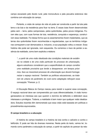 campo esvaziado pelo êxodo rural, pela monocultura e pela pecuária extensiva não
combina com educação do campo.
Portanto, a visão de campo de vida só pode ser construída a partir da luta pela
terra e da luta e da resistência para ficar na terra. E essas lutas foram desenvolvidas
pelos sem – terra, pelos camponeses, pelos quilombolas, pelos povos indígenas. Fo-
ram eles que, com suas formas de luta, resistência, conquista e esperança, construí-
ram essa realidade. Foi dessa forma que os assentamentos foram implantados, que as
terras dos quilombolas foram reconhecidas e regularizadas, que os territórios indíge-
nas começaram a ser demarcados e. inclusive, a sua população voltou a crescer. Essa
história não pode ser ignorada, nem esquecida. Ou corremos o risco de perder a es-
sência da realidade, como bem explicita a relatora:
“...a partir de uma visão idealizada das condições materiais de existên-
cia na cidade e de uma visão particular do processo de urbanização,
alguns estudiosos consideram que a especificidade do campo constitui
uma realidade provisória que tende a desaparecer, em tempos próxi-
mos, face ao inexorável processo de urbanização que deverá homoge-
neizar o espaço nacional. Também as políticas educacionais, ao trata-
rem do urbano do parâmetro do rural como adaptação reforçam essa
concepção.” Parecer, p. 2.
A Educação Básica do Campo nasceu para resistir e superar essa concepção.
O espaço nacional deve ser compreendido por suas diferencialidades. A visão homo-
geneizadora só interessa aos que querem o domínio do latifúndio e defendem seus
interesses e privilégios. Todavia, a realidade é bem maior que qualquer visão idealiza-
dora. Estudos recentes têm demonstrado que essa visão está baseada em políticas e
procedimentos equivocados.
O campo brasileiro e a educação
A história do campo brasileiro é a história da luta contra o cativeiro e contra o
latifúndio. E pode ser lida de diversas maneiras. Nesta parte do texto, vamos ler, to-
mando como parâmetro a educação do campo, a partir do capítulo do parecer da rela-
64
 