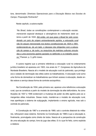 tora, denominado: Diretrizes Operacionais para a Educação Básica nas Escolas do
Campo: Proposição Pertinente?
Neste capítulo, a autora expõe:
“No Brasil, todas as constituições contemplaram a educação escolar,
merecendo especial destaque a abrangência do tratamento dado ao
tema a partir de 1934. Até então, em que pese o Brasil ter sido consi-
derado um país de origem eminentemente agrária, a educação rural
não foi sequer mencionada nos textos constitucionais de 1824 e 1891,
evidenciando-se, de um lado, o descaso dos dirigentes com a educa-
ção do campo e, de outro, os resquícios de matrizes culturais vincula-
das a uma economia agrária apoiada no latifúndio e no trabalho escra-
vo.” Parecer, p. 3, grifo nosso.
A autora registra que a primeira referência a educação rural no ordenamento
jurídico brasileiro só apareceu em 1923, nos anais do 1o
. Congresso de Agricultura do
Nordeste Brasileiro. Nascia ali o modelo de educação rural do patronato, que privilegi-
ava o estado de dominação das elites sobre os trabalhadores. A educação rural como
uma forma de domesticar os trabalhadores que tinham acesso à educação, desde en-
tão esteve a serviço dessa forma de controle sociopolítico.
Na Constituição de 1934, pela primeira vez, aparece uma referência a educação
rural, que se constituía a partir do modelo de dominação da elite latifundiária. As cons-
tituições de 1937 e 1946 evidenciam a mudança de poder da elite agrária para as e-
mergentes elites industriais. Desse modo, mantém-se o modelo de educação rural,
mas aperfeiçoa o sistema de subjugação, implantando o ensino agrícola, mas sob o
controle do patronato.
A Constituição de 1967 e a emenda de 1969, sob o controle ditatorial do milita-
res, reforçaram esse sistema. Somente na Constituição de 1988 é que a educação é,
finalmente, promulgada como direito de todos. Nascia ali a perspectiva da construção
de uma educação do campo, livre do jugo das elites. E é o que foi feito, como explicita
a relatora:
65
 