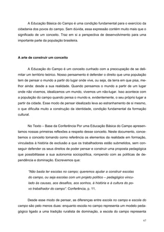 A Educação Básica do Campo é uma condição fundamental para o exercício da
cidadania dos povos do campo. Sem dúvida, essa expressão contém muito mais que o
significado de um conceito. Traz em si a perspectiva de desenvolvimento para uma
importante parte da população brasileira.
A arte de construir um conceito
A Educação do Campo é um conceito cunhado com a preocupação de se deli-
mitar um território teórico. Nosso pensamento é defender o direito que uma população
tem de pensar o mundo a partir do lugar onde vive, ou seja, da terra em que pisa, me-
lhor ainda: desde a sua realidade. Quando pensamos o mundo a partir de um lugar
onde não vivemos, idealizamos um mundo, vivemos um não-lugar. Isso acontece com
a população do campo quando pensa o mundo e, evidentemente, o seu próprio lugar a
partir da cidade. Esse modo de pensar idealizado leva ao estranhamento de si mesmo,
o que dificulta muito a construção da identidade, condição fundamental da formação
cultural.
No Texto – Base da Conferência Por uma Educação Básica do Campo apresen-
tamos nossas primeiras reflexões a respeito desse conceito. Neste documento, conce-
bemos o conceito tomando como referência os elementos da realidade em formação,
vinculados à história de exclusão a que os trabalhadores estão submetidos, sem con-
seguir defender os seus direitos de poder pensar e construir uma proposta pedagógica
que possibilitasse a sua autonomia sociopolítica, rompendo com as políticas de de-
pendência e dominação. Escrevemos que:
“Não basta ter escolas no campo; queremos ajudar a construir escolas
do campo, ou seja escolas com um projeto político – pedagógico vincu-
lado às causas, aos desafios, aos sonhos, à história e à cultura do po-
vo trabalhador do campo”. Conferência, p. 11.
Desde esse modo de pensar, as diferenças entre escola no campo e escola do
campo são pelo menos duas: enquanto escola no campo representa um modelo peda-
gógico ligado a uma tradição ruralista de dominação, a escola do campo representa
67
 