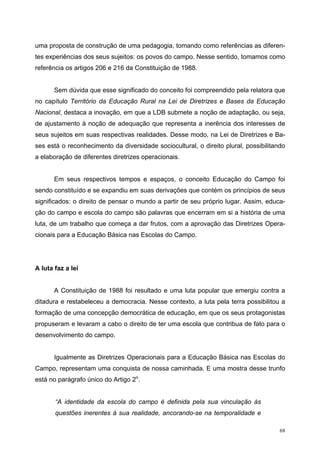 uma proposta de construção de uma pedagogia, tomando como referências as diferen-
tes experiências dos seus sujeitos: os povos do campo. Nesse sentido, tomamos como
referência os artigos 206 e 216 da Constituição de 1988.
Sem dúvida que esse significado do conceito foi compreendido pela relatora que
no capítulo Território da Educação Rural na Lei de Diretrizes e Bases da Educação
Nacional, destaca a inovação, em que a LDB submete a noção de adaptação, ou seja,
de ajustamento à noção de adequação que representa a inerência dos interesses de
seus sujeitos em suas respectivas realidades. Desse modo, na Lei de Diretrizes e Ba-
ses está o reconhecimento da diversidade sociocultural, o direito plural, possibilitando
a elaboração de diferentes diretrizes operacionais.
Em seus respectivos tempos e espaços, o conceito Educação do Campo foi
sendo constituído e se expandiu em suas derivações que contém os princípios de seus
significados: o direito de pensar o mundo a partir de seu próprio lugar. Assim, educa-
ção do campo e escola do campo são palavras que encerram em si a história de uma
luta, de um trabalho que começa a dar frutos, com a aprovação das Diretrizes Opera-
cionais para a Educação Básica nas Escolas do Campo.
A luta faz a lei
A Constituição de 1988 foi resultado e uma luta popular que emergiu contra a
ditadura e restabeleceu a democracia. Nesse contexto, a luta pela terra possibilitou a
formação de uma concepção democrática de educação, em que os seus protagonistas
propuseram e levaram a cabo o direito de ter uma escola que contribua de fato para o
desenvolvimento do campo.
Igualmente as Diretrizes Operacionais para a Educação Básica nas Escolas do
Campo, representam uma conquista de nossa caminhada. E uma mostra desse trunfo
está no parágrafo único do Artigo 2o
.
“A identidade da escola do campo é definida pela sua vinculação às
questões inerentes à sua realidade, ancorando-se na temporalidade e
68
 