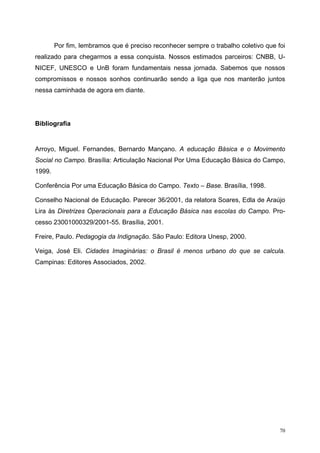 Por fim, lembramos que é preciso reconhecer sempre o trabalho coletivo que foi
realizado para chegarmos a essa conquista. Nossos estimados parceiros: CNBB, U-
NICEF, UNESCO e UnB foram fundamentais nessa jornada. Sabemos que nossos
compromissos e nossos sonhos continuarão sendo a liga que nos manterão juntos
nessa caminhada de agora em diante.
Bibliografia
Arroyo, Miguel. Fernandes, Bernardo Mançano. A educação Básica e o Movimento
Social no Campo. Brasília: Articulação Nacional Por Uma Educação Básica do Campo,
1999.
Conferência Por uma Educação Básica do Campo. Texto – Base. Brasília, 1998.
Conselho Nacional de Educação. Parecer 36/2001, da relatora Soares, Edla de Araújo
Lira às Diretrizes Operacionais para a Educação Básica nas escolas do Campo. Pro-
cesso 23001000329/2001-55. Brasília, 2001.
Freire, Paulo. Pedagogia da Indignação. São Paulo: Editora Unesp, 2000.
Veiga, José Eli. Cidades Imaginárias: o Brasil é menos urbano do que se calcula.
Campinas: Editores Associados, 2002.
70
 