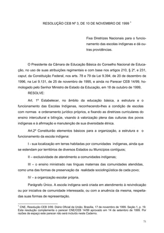 RESOLUÇÃO CEB Nº 3, DE 10 DE NOVEMBRO DE 1999 1
Fixa Diretrizes Nacionais para o funcio-
namento das escolas indígenas e dá ou-
tras providências.
O Presidente da Câmara de Educação Básica do Conselho Nacional de Educa-
ção, no uso de suas atribuições regimentais e com base nos artigos 210, § 2º, e 231,
caput, da Constituição Federal, nos arts. 78 e 79 da Lei 9.394, de 20 de dezembro de
1996, na Lei 9.131, de 25 de novembro de 1995, e ainda no Parecer CEB 14/99, ho-
mologado pelo Senhor Ministro de Estado da Educação, em 18 de outubro de 1999,
RESOLVE:
Art. 1º Estabelecer, no âmbito da educação básica, a estrutura e o
funcionamento das Escolas Indígenas, reconhecendo-lhes a condição de escolas
com normas e ordenamento jurídico próprios, e fixando as diretrizes curriculares do
ensino intercultural e bilíngüe, visando à valorização plena das culturas dos povos
indígenas e à afirmação e manutenção de sua diversidade étnica.
Art.2º Constituirão elementos básicos para a organização, a estrutura e o
funcionamento da escola indígena:
I - sua localização em terras habitadas por comunidades indígenas, ainda que
se estendam por territórios de diversos Estados ou Municípios contíguos;
II – exclusividade de atendimento a comunidades indígenas;
III – o ensino ministrado nas línguas maternas das comunidades atendidas,
como uma das formas de preservação da realidade sociolingüística de cada povo;
IV – a organização escolar própria.
Parágrafo Único. A escola indígena será criada em atendimento à reivindicação
ou por iniciativa de comunidade interessada, ou com a anuência da mesma, respeita-
das suas formas de representação.
1
CNE, Resolução CEB 3/99. Diário Oficial da União, Brasília, 17 de novembro de 1999. Seção 1, p. 19.
Esta resolução complementa o parecer CNE/CEB 14/99 aprovado em 14 de setembro de 1999. Por
razões de espaço este parecer não será incluído neste Caderno.
71
 