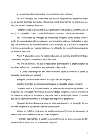 V – a participação da respectiva comunidade ou povo indígena.
Art. 6º A formação dos professores das escolas indígena será específica, orien-
tar-se-á pelas Diretrizes Curriculares Nacionais e será desenvolvida no âmbito das ins-
tituições formadoras de professores.
Parágrafo único. Será garantida aos professores indígenas a sua formação em
serviço e, quando for o caso, concomitantemente com a sua própria escolarização.
Art. 7º Os cursos de formação de professores indígenas darão ênfase à consti-
tuição de competências referenciadas em conhecimentos, valores, habilidades, e atitu-
des, na elaboração, no desenvolvimento e na avaliação de currículos e programas
próprios, na produção de material didático e na utilização de metodologias adequadas
de ensino e pesquisa.
Art. 8º A atividade docente na escola indígena será exercida prioritariamente por
professores indígenas oriundos da respectiva etnia.
Art. 9º São definidas, no plano institucional, administrativo e organizacional, as
seguintes esferas de competência, em regime de colaboração:
I – à União caberá legislar, em âmbito nacional, sobre as diretrizes e bases da
educação nacional e, em especial:
a) legislar privativamente sobre a educação escolar indígena;
b) definir diretrizes e políticas nacionais para a educação escolar indígena;
c) apoiar técnica e financeiramente os sistemas de ensino no provimento dos
programas de educação intercultural das comunidades indígenas, no desenvolvimento
de programas integrados de ensino e pesquisa, com a participação dessas comunida-
des para o acompanhamento e a avaliação dos respectivos programas;
d) apoiar técnica e financeiramente os sistemas de ensino na formação de pro-
fessores indígenas e do pessoal técnico especializado;
e) criar ou redefinir programas de auxílio ao desenvolvimento da educação, de
modo a atender às necessidades escolares indígenas;
f) orientar, acompanhar e avaliar o desenvolvimento de ações na área da for-
mação inicial e continuada de professores indígenas;
73
 