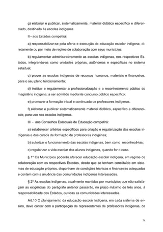 g) elaborar e publicar, sistematicamente, material didático específico e diferen-
ciado, destinado às escolas indígenas.
II - aos Estados competirá:
a) responsabilizar-se pela oferta e execução da educação escolar indígena, di-
retamente ou por meio de regime de colaboração com seus municípios;
b) regulamentar administrativamente as escolas indígenas, nos respectivos Es-
tados, integrando-as como unidades próprias, autônomas e específicas no sistema
estadual;
c) prover as escolas indígenas de recursos humanos, materiais e financeiros,
para o seu pleno funcionamento;
d) instituir e regulamentar a profissionalização e o reconhecimento público do
magistério indígena, a ser admitido mediante concurso público específico;
e) promover a formação inicial e continuada de professores indígenas.
f) elaborar e publicar sistematicamente material didático, específico e diferenci-
ado, para uso nas escolas indígenas.
III - aos Conselhos Estaduais de Educação competirá:
a) estabelecer critérios específicos para criação e regularização das escolas in-
dígenas e dos cursos de formação de professores indígenas;
b) autorizar o funcionamento das escolas indígenas, bem como reconhecê-las;
c) regularizar a vida escolar dos alunos indígenas, quando for o caso.
§ 1º Os Municípios poderão oferecer educação escolar indígena, em regime de
colaboração com os respectivos Estados, desde que se tenham constituído em siste-
mas de educação próprios, disponham de condições técnicas e financeiras adequadas
e contem com a anuência das comunidades indígenas interessadas.
§ 2º As escolas indígenas, atualmente mantidas por municípios que não satisfa-
çam as exigências do parágrafo anterior passarão, no prazo máximo de três anos, à
responsabilidade dos Estados, ouvidas as comunidades interessadas.
Art.10 O planejamento da educação escolar indígena, em cada sistema de en-
sino, deve contar com a participação de representantes de professores indígenas, de
74
 